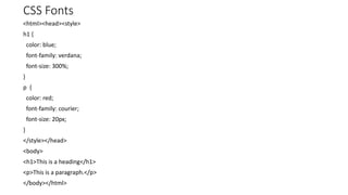 CSS Fonts
<html><head><style>
h1 {
color: blue;
font-family: verdana;
font-size: 300%;
}
p {
color: red;
font-family: courier;
font-size: 20px;
}
</style></head>
<body>
<h1>This is a heading</h1>
<p>This is a paragraph.</p>
</body></html>
 