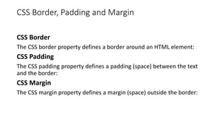 CSS Border, Padding and Margin
CSS Border
The CSS border property defines a border around an HTML element:
CSS Padding
The CSS padding property defines a padding (space) between the text
and the border:
CSS Margin
The CSS margin property defines a margin (space) outside the border:
 
