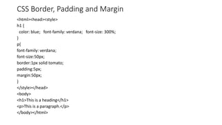 CSS Border, Padding and Margin
<html><head><style>
h1 {
color: blue; font-family: verdana; font-size: 300%;
}
p{
font-family: verdana;
font-size:50px;
border:1px solid tomato;
padding:5px;
margin:50px;
}
</style></head>
<body>
<h1>This is a heading</h1>
<p>This is a paragraph.</p>
</body></html>
 