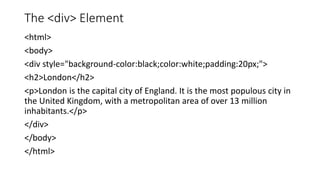 The <div> Element
<html>
<body>
<div style="background-color:black;color:white;padding:20px;">
<h2>London</h2>
<p>London is the capital city of England. It is the most populous city in
the United Kingdom, with a metropolitan area of over 13 million
inhabitants.</p>
</div>
</body>
</html>
 