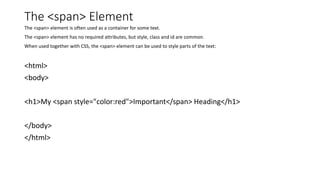 The <span> Element
The <span> element is often used as a container for some text.
The <span> element has no required attributes, but style, class and id are common.
When used together with CSS, the <span> element can be used to style parts of the text:
<html>
<body>
<h1>My <span style="color:red">Important</span> Heading</h1>
</body>
</html>
 
