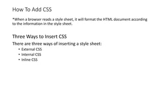 How To Add CSS
*When a browser reads a style sheet, it will format the HTML document according
to the information in the style sheet.
Three Ways to Insert CSS
There are three ways of inserting a style sheet:
• External CSS
• Internal CSS
• Inline CSS
 