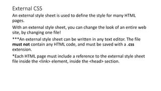 External CSS
An external style sheet is used to define the style for many HTML
pages.
With an external style sheet, you can change the look of an entire web
site, by changing one file!
***An external style sheet can be written in any text editor. The file
must not contain any HTML code, and must be saved with a .css
extension.
*Each HTML page must include a reference to the external style sheet
file inside the <link> element, inside the <head> section.
 