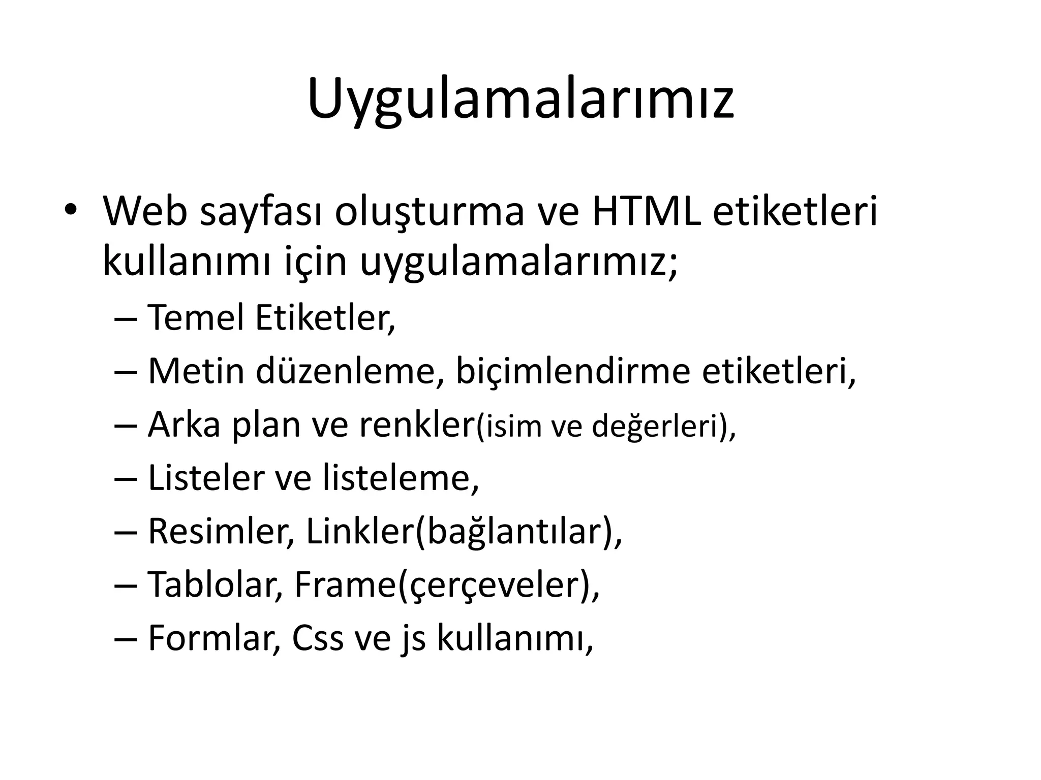 Uygulamalarımız
• Web sayfası oluşturma ve HTML etiketleri
kullanımı için uygulamalarımız;
– Temel Etiketler,
– Metin düzenleme, biçimlendirme etiketleri,
– Arka plan ve renkler(isim ve değerleri),
– Listeler ve listeleme,
– Resimler, Linkler(bağlantılar),
– Tablolar, Frame(çerçeveler),
– Formlar, Css ve js kullanımı,
 