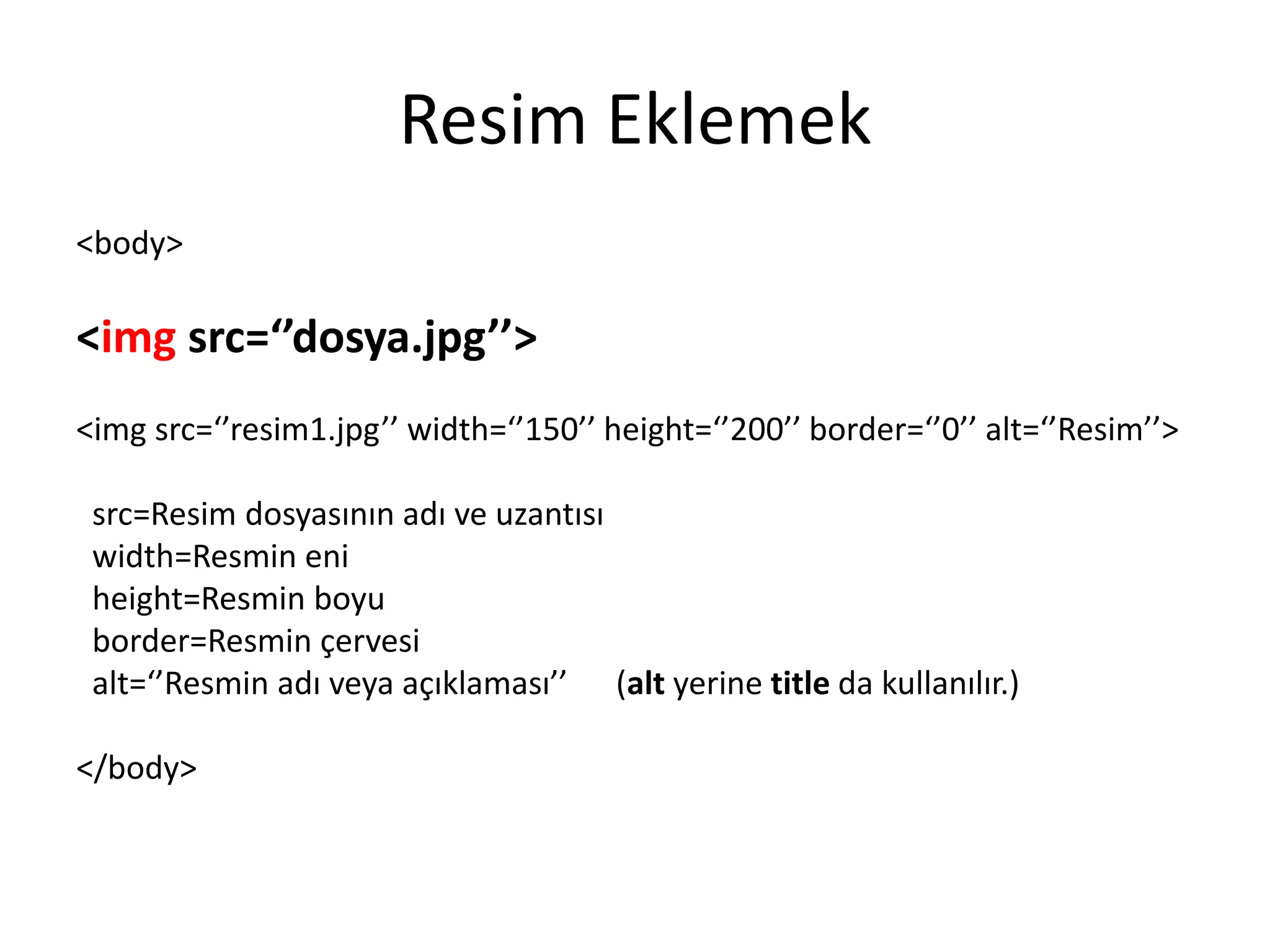 Resim Eklemek
<body>
<img src=‘’dosya.jpg’’>
<img src=‘’resim1.jpg’’ width=‘’150’’ height=‘’200’’ border=‘’0’’ alt=‘’Resim’’>
src=Resim dosyasının adı ve uzantısı
width=Resmin eni
height=Resmin boyu
border=Resmin çervesi
alt=‘’Resmin adı veya açıklaması’’ (alt yerine title da kullanılır.)
</body>
 