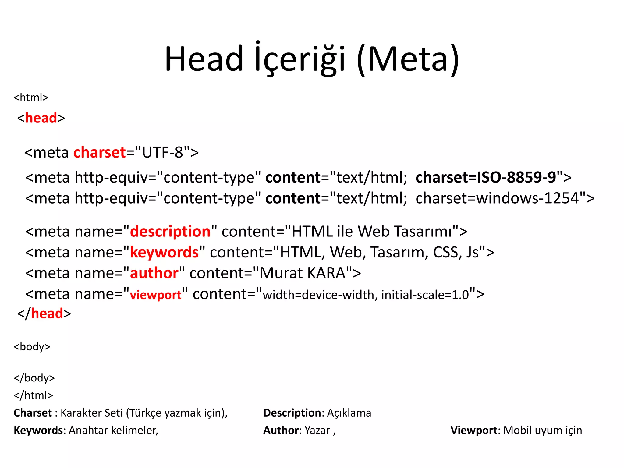Head İçeriği (Meta)
<html>
<head>
<meta charset="UTF-8">
<meta http-equiv="content-type" content="text/html; charset=ISO-8859-9">
<meta http-equiv="content-type" content="text/html; charset=windows-1254">
<meta name="description" content="HTML ile Web Tasarımı">
<meta name="keywords" content="HTML, Web, Tasarım, CSS, Js">
<meta name="author" content="Murat KARA">
<meta name="viewport" content="width=device-width, initial-scale=1.0">
</head>
<body>
</body>
</html>
Charset : Karakter Seti (Türkçe yazmak için), Description: Açıklama
Keywords: Anahtar kelimeler, Author: Yazar , Viewport: Mobil uyum için
 
