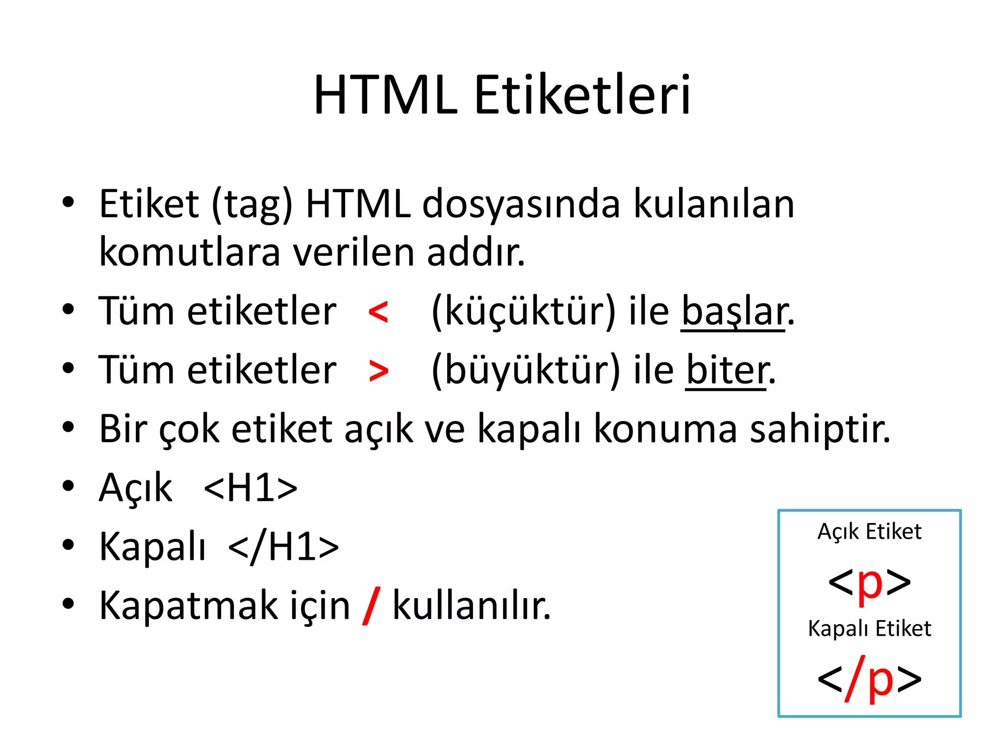HTML Etiketleri
• Etiket (tag) HTML dosyasında kulanılan
komutlara verilen addır.
• Tüm etiketler < (küçüktür) ile başlar.
• Tüm etiketler > (büyüktür) ile biter.
• Bir çok etiket açık ve kapalı konuma sahiptir.
• Açık <H1>
• Kapalı </H1>
• Kapatmak için / kullanılır.
Açık Etiket
<p>
Kapalı Etiket
</p>
 