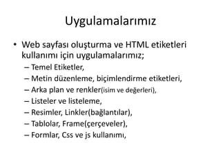 Uygulamalarımız
• Web sayfası oluşturma ve HTML etiketleri
kullanımı için uygulamalarımız;
– Temel Etiketler,
– Metin düzenleme, biçimlendirme etiketleri,
– Arka plan ve renkler(isim ve değerleri),
– Listeler ve listeleme,
– Resimler, Linkler(bağlantılar),
– Tablolar, Frame(çerçeveler),
– Formlar, Css ve js kullanımı,
 