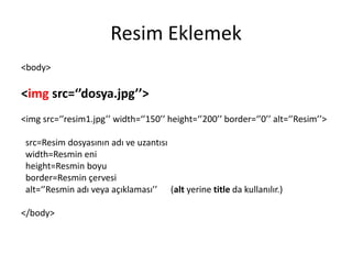 Resim Eklemek
<body>
<img src=‘’dosya.jpg’’>
<img src=‘’resim1.jpg’’ width=‘’150’’ height=‘’200’’ border=‘’0’’ alt=‘’Resim’’>
src=Resim dosyasının adı ve uzantısı
width=Resmin eni
height=Resmin boyu
border=Resmin çervesi
alt=‘’Resmin adı veya açıklaması’’ (alt yerine title da kullanılır.)
</body>
 