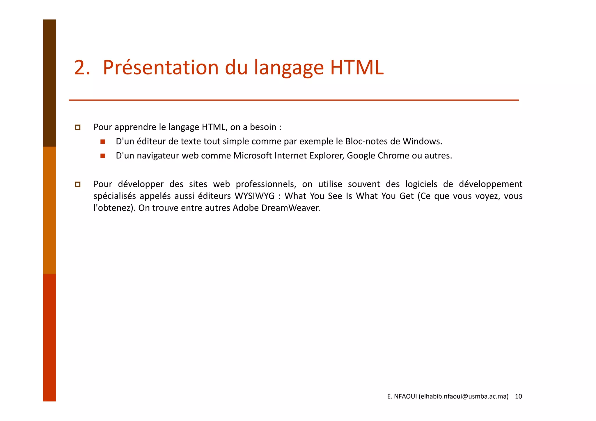 Pour apprendre le langage HTML, on a besoin : 
D'un éditeur de texte tout simple comme par exemple le Bloc‐notes de Windows. 
D'un navigateur web comme Microsoft Internet Explorer, Google Chrome ou autres. 
Pour développer des sites web professionnels, on utilise souvent des logiciels de développement
spécialisés appelés aussi éditeurs WYSIWYG : What You See Is What You Get (Ce que vous voyez, vous
l'obtenez). On trouve entre autres Adobe DreamWeaver.
2. Présentation du langage HTML
E. NFAOUI (elhabib.nfaoui@usmba.ac.ma)    10
 