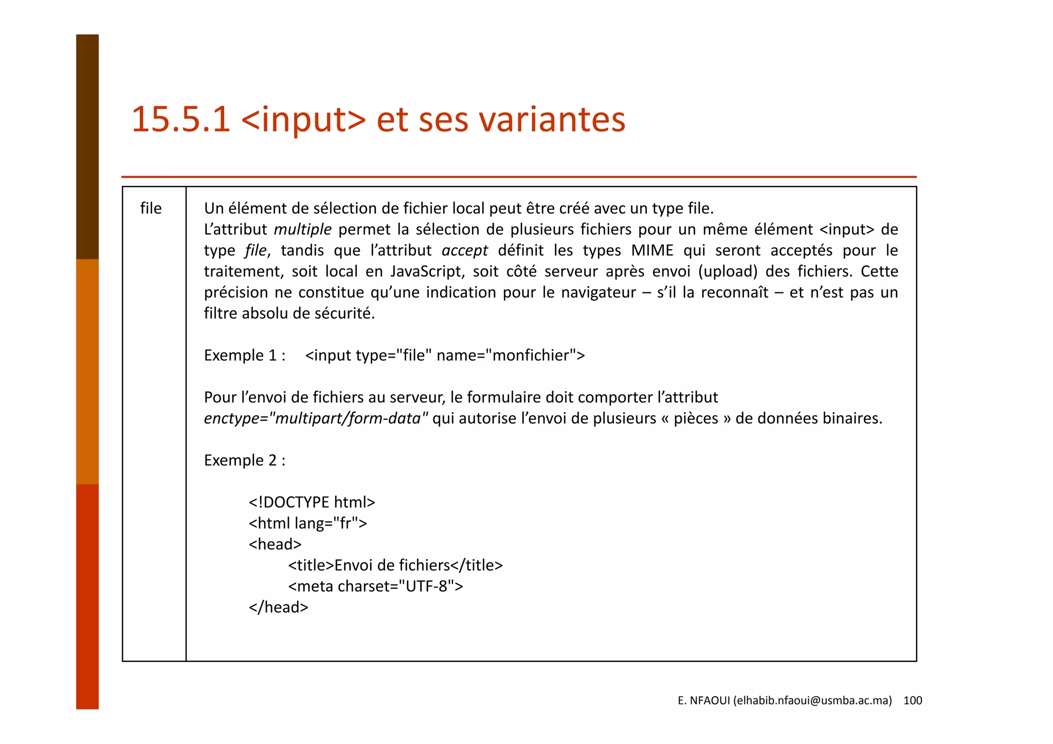 file Un élément de sélection de fichier local peut être créé avec un type file.
L’attribut multiple permet la sélection de plusieurs fichiers pour un même élément <input> de
type file, tandis que l’attribut accept définit les types MIME qui seront acceptés pour le
traitement, soit local en JavaScript, soit côté serveur après envoi (upload) des fichiers. Cette
précision ne constitue qu’une indication pour le navigateur – s’il la reconnaît – et n’est pas un
filtre absolu de sécurité.
Exemple 1 :     <input type="file" name="monfichier">
Pour l’envoi de fichiers au serveur, le formulaire doit comporter l’attribut
enctype="multipart/form‐data" qui autorise l’envoi de plusieurs « pièces » de données binaires.
Exemple 2 :
<!DOCTYPE html>
<html lang="fr">
<head>
<title>Envoi de fichiers</title>
<meta charset="UTF‐8">
</head>
15.5.1 <input> et ses variantes
E. NFAOUI (elhabib.nfaoui@usmba.ac.ma)    100
 