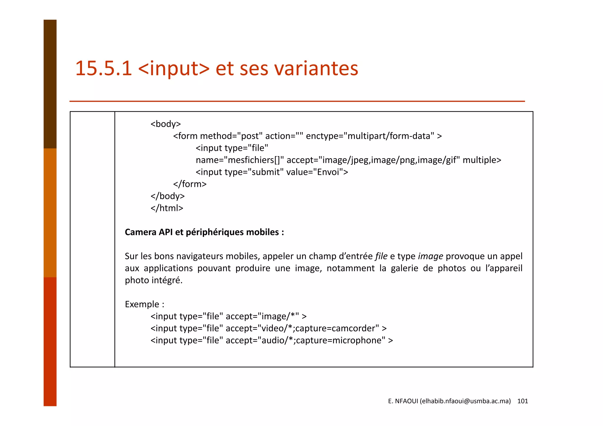 15.5.1 <input> et ses variantes
<body>
<form method="post" action="" enctype="multipart/form‐data" >
<input type="file" 
name="mesfichiers[]" accept="image/jpeg,image/png,image/gif" multiple>
<input type="submit" value="Envoi">
</form>
</body>
</html>
Camera API et périphériques mobiles :
Sur les bons navigateurs mobiles, appeler un champ d’entrée file e type image provoque un appel
aux applications pouvant produire une image, notamment la galerie de photos ou l’appareil
photo intégré.
Exemple :
<input type="file" accept="image/*" >
<input type="file" accept="video/*;capture=camcorder" >
<input type="file" accept="audio/*;capture=microphone" >
E. NFAOUI (elhabib.nfaoui@usmba.ac.ma)    101
 