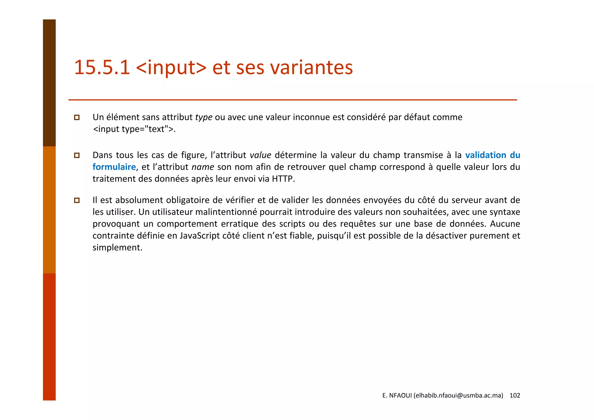 15.5.1 <input> et ses variantes
Un élément sans attribut type ou avec une valeur inconnue est considéré par défaut comme
<input type="text">. 
Dans tous les cas de figure, l’attribut value détermine la valeur du champ transmise à la validation du
formulaire, et l’attribut name son nom afin de retrouver quel champ correspond à quelle valeur lors du
traitement des données après leur envoi via HTTP.
Il est absolument obligatoire de vérifier et de valider les données envoyées du côté du serveur avant de
les utiliser. Un utilisateur malintentionné pourrait introduire des valeurs non souhaitées, avec une syntaxe
provoquant un comportement erratique des scripts ou des requêtes sur une base de données. Aucune
contrainte définie en JavaScript côté client n’est fiable, puisqu’il est possible de la désactiver purement et
simplement.
E. NFAOUI (elhabib.nfaoui@usmba.ac.ma)    102
 