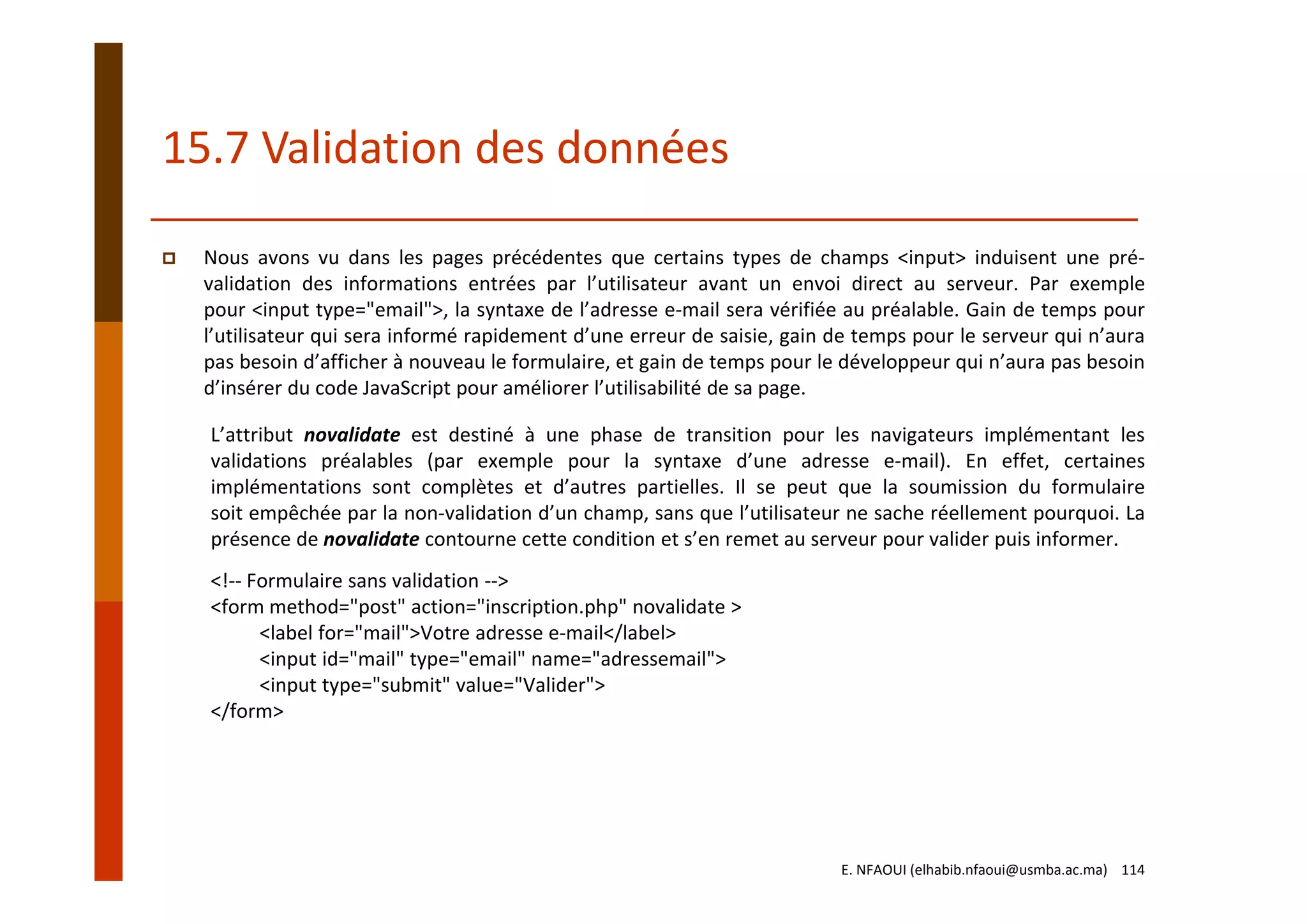 15.7 Validation des données
Nous avons vu dans les pages précédentes que certains types de champs <input> induisent une pré‐
validation des informations entrées par l’utilisateur avant un envoi direct au serveur. Par exemple
pour <input type="email">, la syntaxe de l’adresse e‐mail sera vérifiée au préalable. Gain de temps pour
l’utilisateur qui sera informé rapidement d’une erreur de saisie, gain de temps pour le serveur qui n’aura
pas besoin d’afficher à nouveau le formulaire, et gain de temps pour le développeur qui n’aura pas besoin
d’insérer du code JavaScript pour améliorer l’utilisabilité de sa page.
L’attribut novalidate est destiné à une phase de transition pour les navigateurs implémentant les
validations préalables (par exemple pour la syntaxe d’une adresse e‐mail). En effet, certaines
implémentations sont complètes et d’autres partielles. Il se peut que la soumission du formulaire
soit empêchée par la non‐validation d’un champ, sans que l’utilisateur ne sache réellement pourquoi. La
présence de novalidate contourne cette condition et s’en remet au serveur pour valider puis informer.
<!‐‐ Formulaire sans validation ‐‐>
<form method="post" action="inscription.php" novalidate >
<label for="mail">Votre adresse e‐mail</label>
<input id="mail" type="email" name="adressemail">
<input type="submit" value="Valider">
</form>
E. NFAOUI (elhabib.nfaoui@usmba.ac.ma)    114
 