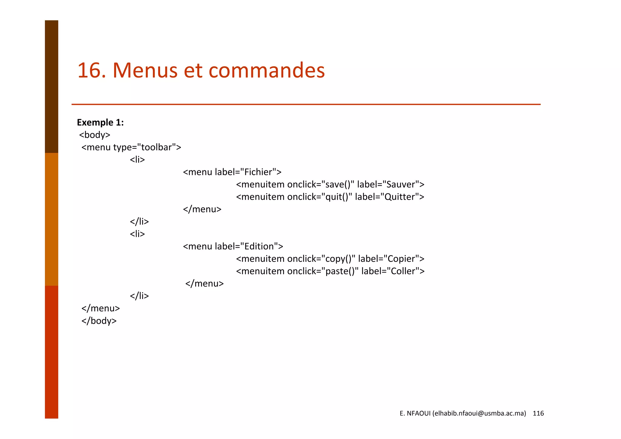 Exemple 1:
<body>  
<menu type="toolbar">
<li>
<menu label="Fichier">
<menuitem onclick="save()" label="Sauver">
<menuitem onclick="quit()" label="Quitter">
</menu>
</li>
<li>
<menu label="Edition">
<menuitem onclick="copy()" label="Copier">
<menuitem onclick="paste()" label="Coller">
</menu>
</li>
</menu>  
</body>
16. Menus et commandes
E. NFAOUI (elhabib.nfaoui@usmba.ac.ma)    116
 