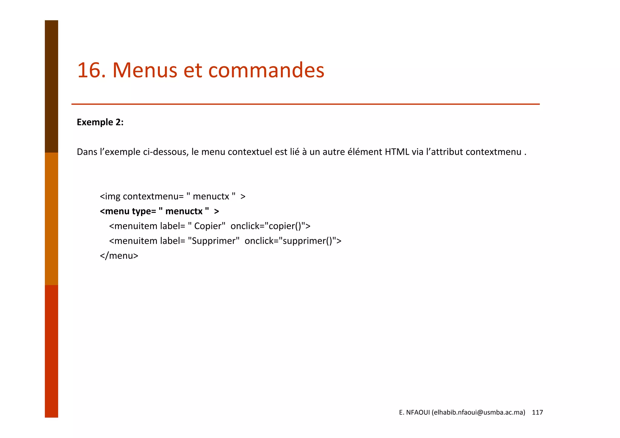 Exemple 2:
Dans l’exemple ci‐dessous, le menu contextuel est lié à un autre élément HTML via l’attribut contextmenu .
<img contextmenu= " menuctx "  >
<menu type= " menuctx "  >
<menuitem label= " Copier"  onclick="copier()">
<menuitem label= "Supprimer"  onclick="supprimer()">
</menu>
16. Menus et commandes
E. NFAOUI (elhabib.nfaoui@usmba.ac.ma)    117
 