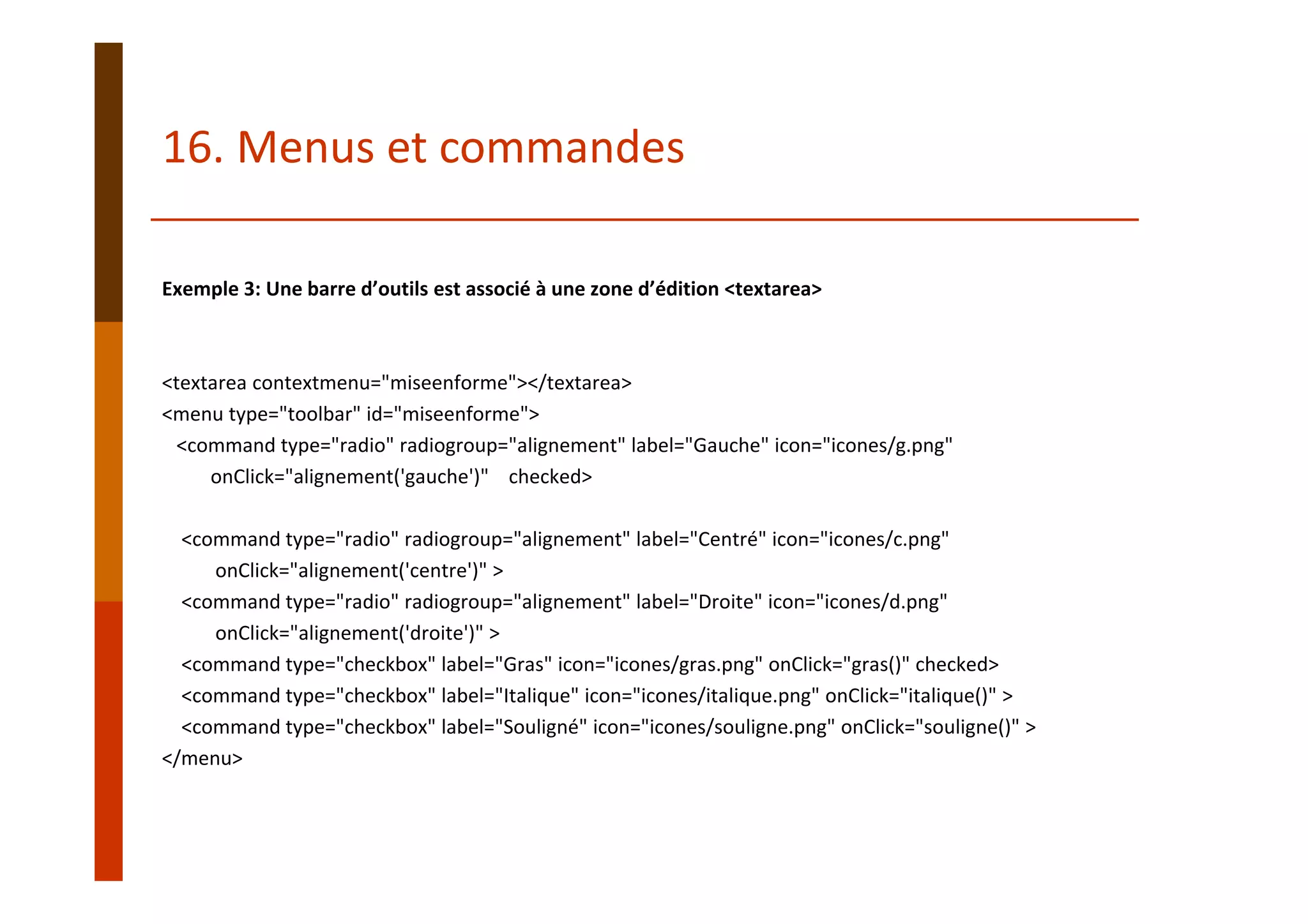 Exemple 3: Une barre d’outils est associé à une zone d’édition <textarea>
<textarea contextmenu="miseenforme"></textarea>
<menu type="toolbar" id="miseenforme">
<command type="radio" radiogroup="alignement" label="Gauche" icon="icones/g.png" 
onClick="alignement('gauche')"  checked>
<command type="radio" radiogroup="alignement" label="Centré" icon="icones/c.png" 
onClick="alignement('centre')" >
<command type="radio" radiogroup="alignement" label="Droite" icon="icones/d.png" 
onClick="alignement('droite')" >    
<command type="checkbox" label="Gras" icon="icones/gras.png" onClick="gras()" checked>    
<command type="checkbox" label="Italique" icon="icones/italique.png" onClick="italique()" >    
<command type="checkbox" label="Souligné" icon="icones/souligne.png" onClick="souligne()" >
</menu>
16. Menus et commandes
 