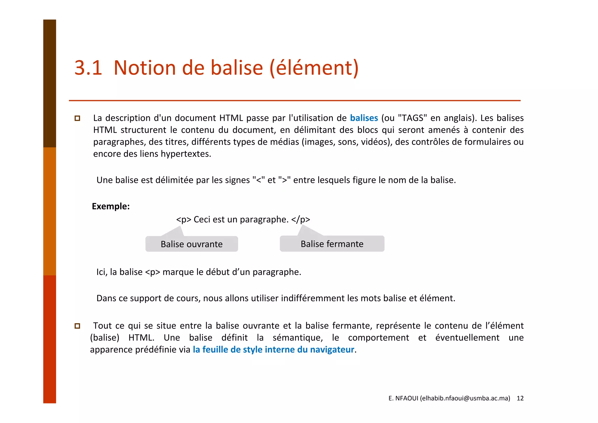 3.1  Notion de balise (élément)
La description d'un document HTML passe par l'utilisation de balises (ou "TAGS" en anglais). Les balises
HTML structurent le contenu du document, en délimitant des blocs qui seront amenés à contenir des
paragraphes, des titres, différents types de médias (images, sons, vidéos), des contrôles de formulaires ou
encore des liens hypertextes.
Une balise est délimitée par les signes "<" et ">" entre lesquels figure le nom de la balise.
Exemple:
<p> Ceci est un paragraphe. </p>
Ici, la balise <p> marque le début d’un paragraphe.
Dans ce support de cours, nous allons utiliser indifféremment les mots balise et élément.
Tout ce qui se situe entre la balise ouvrante et la balise fermante, représente le contenu de l’élément
(balise) HTML. Une balise définit la sémantique, le comportement et éventuellement une
apparence prédéfinie via la feuille de style interne du navigateur.
Balise ouvrante Balise fermante
E. NFAOUI (elhabib.nfaoui@usmba.ac.ma)    12
 