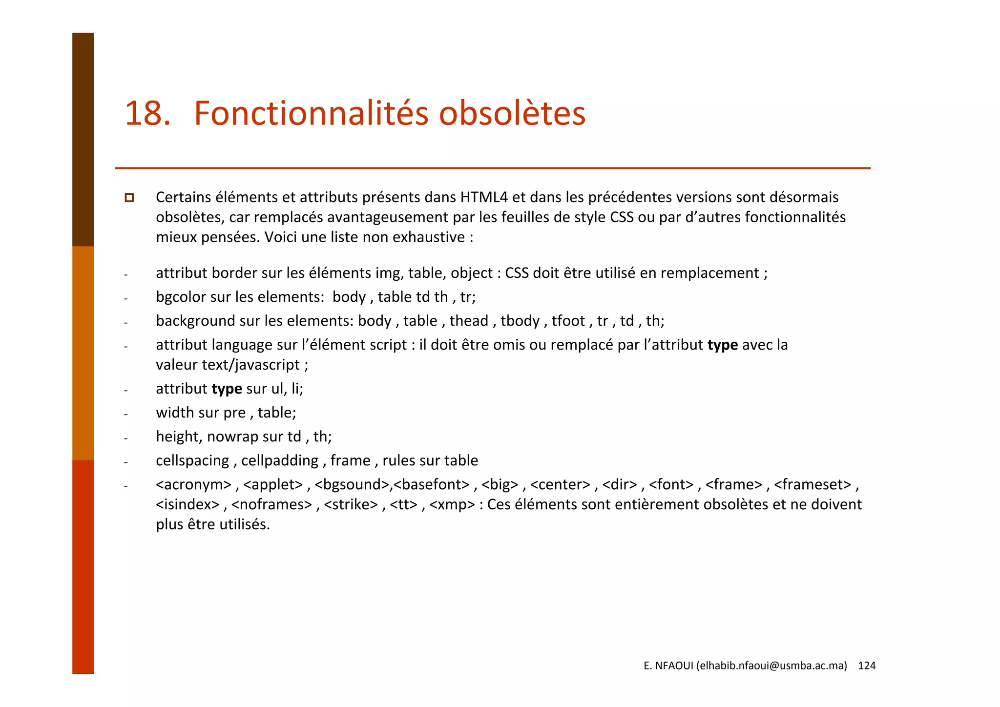 18. Fonctionnalités obsolètes
Certains éléments et attributs présents dans HTML4 et dans les précédentes versions sont désormais 
obsolètes, car remplacés avantageusement par les feuilles de style CSS ou par d’autres fonctionnalités 
mieux pensées. Voici une liste non exhaustive :
- attribut border sur les éléments img, table, object : CSS doit être utilisé en remplacement ;
- bgcolor sur les elements:  body , table td th , tr;
- background sur les elements: body , table , thead , tbody , tfoot , tr , td , th;
- attribut language sur l’élément script : il doit être omis ou remplacé par l’attribut type avec la 
valeur text/javascript ;
- attribut type sur ul, li;
- width sur pre , table;
- height, nowrap sur td , th;
- cellspacing , cellpadding , frame , rules sur table
- <acronym> , <applet> , <bgsound>,<basefont> , <big> , <center> , <dir> , <font> , <frame> , <frameset> , 
<isindex> , <noframes> , <strike> , <tt> , <xmp> : Ces éléments sont entièrement obsolètes et ne doivent 
plus être utilisés.
E. NFAOUI (elhabib.nfaoui@usmba.ac.ma)    124
 