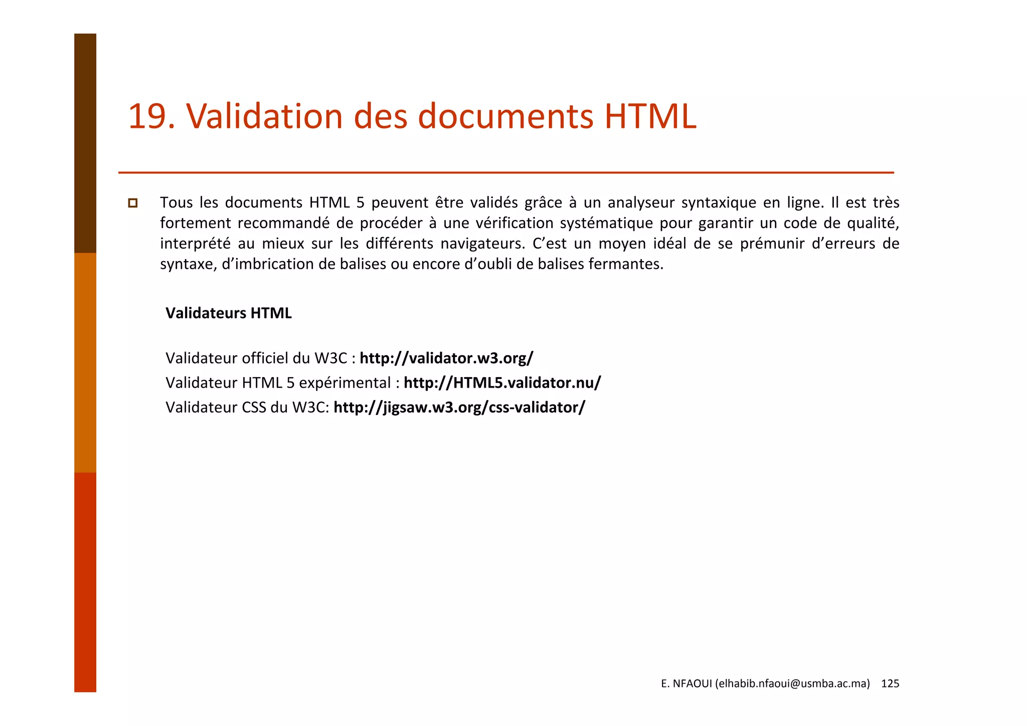 19. Validation des documents HTML
Tous les documents HTML 5 peuvent être validés grâce à un analyseur syntaxique en ligne. Il est très
fortement recommandé de procéder à une vérification systématique pour garantir un code de qualité,
interprété au mieux sur les différents navigateurs. C’est un moyen idéal de se prémunir d’erreurs de
syntaxe, d’imbrication de balises ou encore d’oubli de balises fermantes.
Validateurs HTML
Validateur officiel du W3C : http://validator.w3.org/
Validateur HTML 5 expérimental : http://HTML5.validator.nu/
Validateur CSS du W3C: http://jigsaw.w3.org/css‐validator/
E. NFAOUI (elhabib.nfaoui@usmba.ac.ma)    125
 