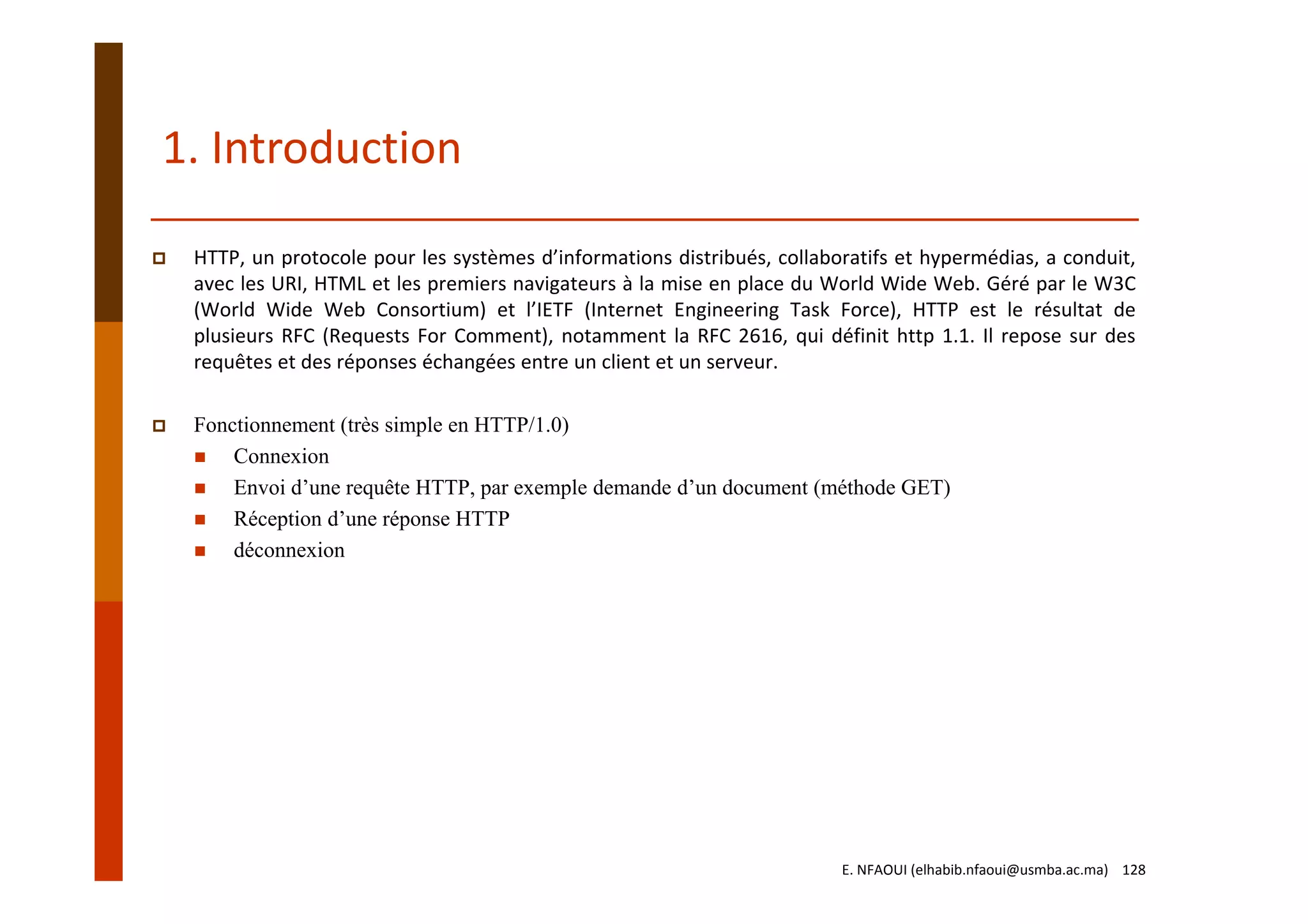 HTTP, un protocole pour les systèmes d’informations distribués, collaboratifs et hypermédias, a conduit,
avec les URI, HTML et les premiers navigateurs à la mise en place du World Wide Web. Géré par le W3C
(World Wide Web Consortium) et l’IETF (Internet Engineering Task Force), HTTP est le résultat de
plusieurs RFC (Requests For Comment), notamment la RFC 2616, qui définit http 1.1. Il repose sur des
requêtes et des réponses échangées entre un client et un serveur.
Fonctionnement (très simple en HTTP/1.0)
Connexion
Envoi d’une requête HTTP, par exemple demande d’un document (méthode GET)
Réception d’une réponse HTTP
déconnexion
1. Introduction
E. NFAOUI (elhabib.nfaoui@usmba.ac.ma)    128
 