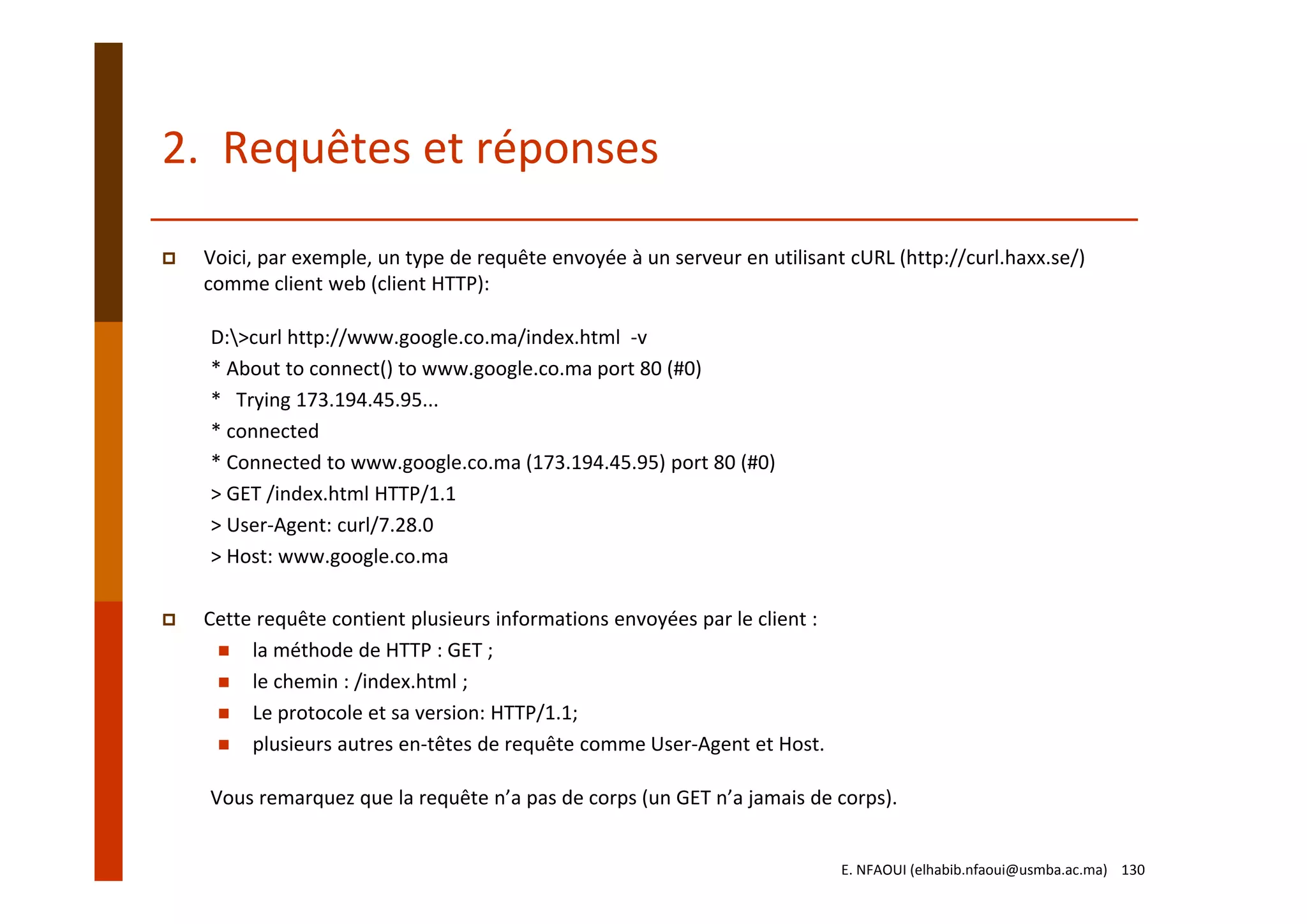 2.  Requêtes et réponses
Voici, par exemple, un type de requête envoyée à un serveur en utilisant cURL (http://curl.haxx.se/) 
comme client web (client HTTP):
D:>curl http://www.google.co.ma/index.html  ‐v
* About to connect() to www.google.co.ma port 80 (#0)
*   Trying 173.194.45.95...
* connected
* Connected to www.google.co.ma (173.194.45.95) port 80 (#0)
> GET /index.html HTTP/1.1
> User‐Agent: curl/7.28.0
> Host: www.google.co.ma
Cette requête contient plusieurs informations envoyées par le client :
la méthode de HTTP : GET ;
le chemin : /index.html ;
Le protocole et sa version: HTTP/1.1;
plusieurs autres en‐têtes de requête comme User‐Agent et Host.
Vous remarquez que la requête n’a pas de corps (un GET n’a jamais de corps).
E. NFAOUI (elhabib.nfaoui@usmba.ac.ma)    130
 