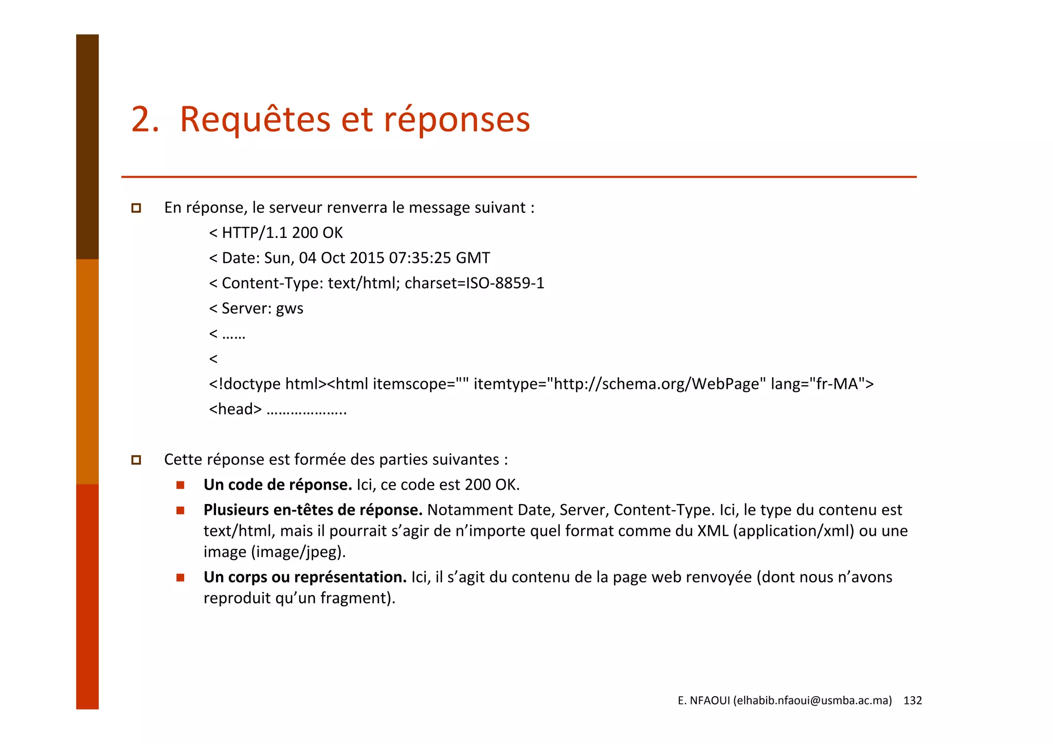 2.  Requêtes et réponses
En réponse, le serveur renverra le message suivant :
< HTTP/1.1 200 OK
< Date: Sun, 04 Oct 2015 07:35:25 GMT
< Content‐Type: text/html; charset=ISO‐8859‐1
< Server: gws
< ……
<
<!doctype html><html itemscope="" itemtype="http://schema.org/WebPage" lang="fr‐MA">
<head> ………………..
Cette réponse est formée des parties suivantes :
Un code de réponse. Ici, ce code est 200 OK.
Plusieurs en‐têtes de réponse. Notamment Date, Server, Content‐Type. Ici, le type du contenu est 
text/html, mais il pourrait s’agir de n’importe quel format comme du XML (application/xml) ou une 
image (image/jpeg).
Un corps ou représentation. Ici, il s’agit du contenu de la page web renvoyée (dont nous n’avons 
reproduit qu’un fragment).
E. NFAOUI (elhabib.nfaoui@usmba.ac.ma)    132
 