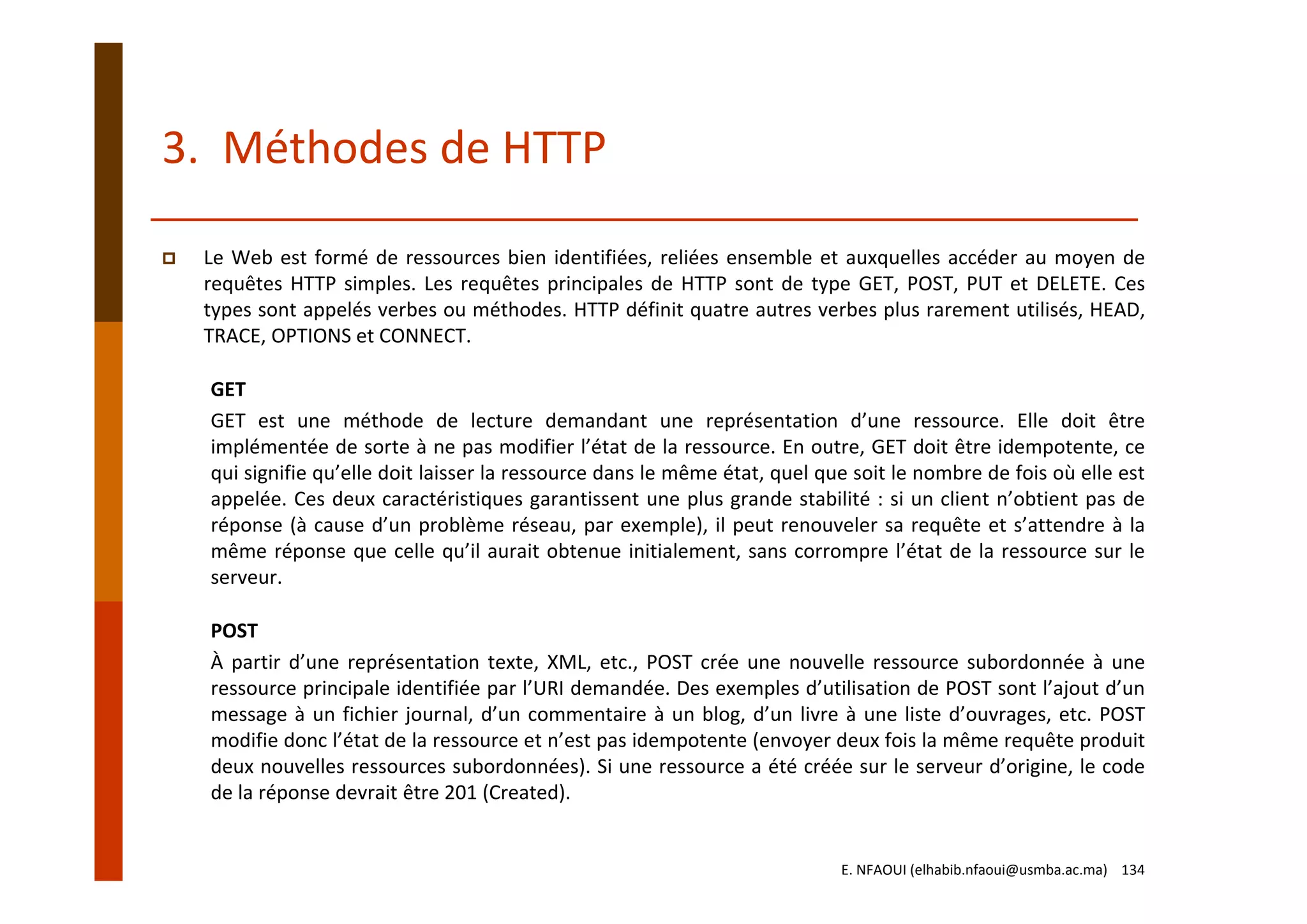 3.  Méthodes de HTTP
Le Web est formé de ressources bien identifiées, reliées ensemble et auxquelles accéder au moyen de
requêtes HTTP simples. Les requêtes principales de HTTP sont de type GET, POST, PUT et DELETE. Ces
types sont appelés verbes ou méthodes. HTTP définit quatre autres verbes plus rarement utilisés, HEAD,
TRACE, OPTIONS et CONNECT.
GET
GET est une méthode de lecture demandant une représentation d’une ressource. Elle doit être
implémentée de sorte à ne pas modifier l’état de la ressource. En outre, GET doit être idempotente, ce
qui signifie qu’elle doit laisser la ressource dans le même état, quel que soit le nombre de fois où elle est
appelée. Ces deux caractéristiques garantissent une plus grande stabilité : si un client n’obtient pas de
réponse (à cause d’un problème réseau, par exemple), il peut renouveler sa requête et s’attendre à la
même réponse que celle qu’il aurait obtenue initialement, sans corrompre l’état de la ressource sur le
serveur.
POST
À partir d’une représentation texte, XML, etc., POST crée une nouvelle ressource subordonnée à une
ressource principale identifiée par l’URI demandée. Des exemples d’utilisation de POST sont l’ajout d’un
message à un fichier journal, d’un commentaire à un blog, d’un livre à une liste d’ouvrages, etc. POST
modifie donc l’état de la ressource et n’est pas idempotente (envoyer deux fois la même requête produit
deux nouvelles ressources subordonnées). Si une ressource a été créée sur le serveur d’origine, le code
de la réponse devrait être 201 (Created).
E. NFAOUI (elhabib.nfaoui@usmba.ac.ma)    134
 
