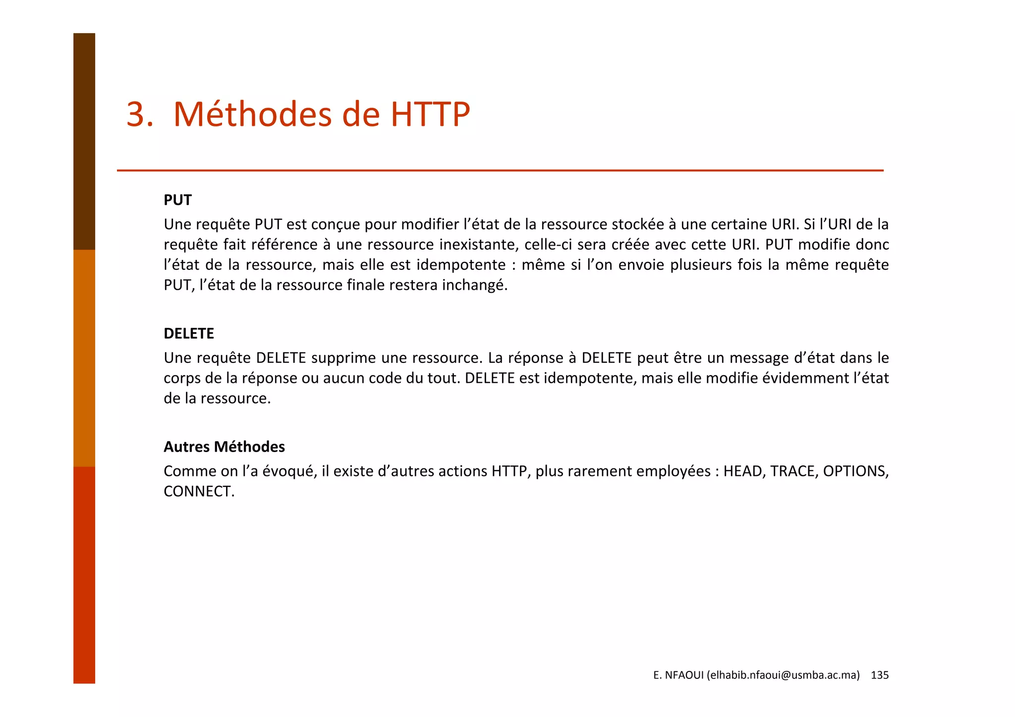 3.  Méthodes de HTTP
PUT
Une requête PUT est conçue pour modifier l’état de la ressource stockée à une certaine URI. Si l’URI de la
requête fait référence à une ressource inexistante, celle‐ci sera créée avec cette URI. PUT modifie donc
l’état de la ressource, mais elle est idempotente : même si l’on envoie plusieurs fois la même requête
PUT, l’état de la ressource finale restera inchangé.
DELETE
Une requête DELETE supprime une ressource. La réponse à DELETE peut être un message d’état dans le
corps de la réponse ou aucun code du tout. DELETE est idempotente, mais elle modifie évidemment l’état
de la ressource.
Autres Méthodes
Comme on l’a évoqué, il existe d’autres actions HTTP, plus rarement employées : HEAD, TRACE, OPTIONS,
CONNECT.
E. NFAOUI (elhabib.nfaoui@usmba.ac.ma)    135
 