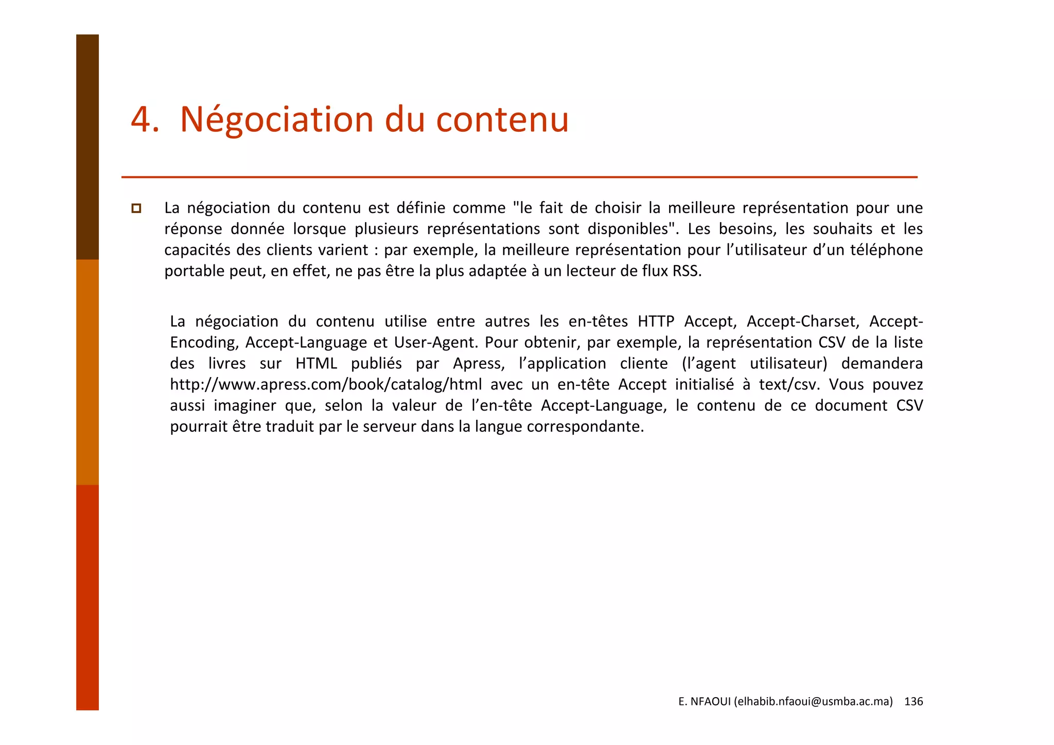 4.  Négociation du contenu
La négociation du contenu est définie comme "le fait de choisir la meilleure représentation pour une
réponse donnée lorsque plusieurs représentations sont disponibles". Les besoins, les souhaits et les
capacités des clients varient : par exemple, la meilleure représentation pour l’utilisateur d’un téléphone
portable peut, en effet, ne pas être la plus adaptée à un lecteur de flux RSS.
La négociation du contenu utilise entre autres les en‐têtes HTTP Accept, Accept‐Charset, Accept‐
Encoding, Accept‐Language et User‐Agent. Pour obtenir, par exemple, la représentation CSV de la liste
des livres sur HTML publiés par Apress, l’application cliente (l’agent utilisateur) demandera
http://www.apress.com/book/catalog/html avec un en‐tête Accept initialisé à text/csv. Vous pouvez
aussi imaginer que, selon la valeur de l’en‐tête Accept‐Language, le contenu de ce document CSV
pourrait être traduit par le serveur dans la langue correspondante.
E. NFAOUI (elhabib.nfaoui@usmba.ac.ma)    136
 