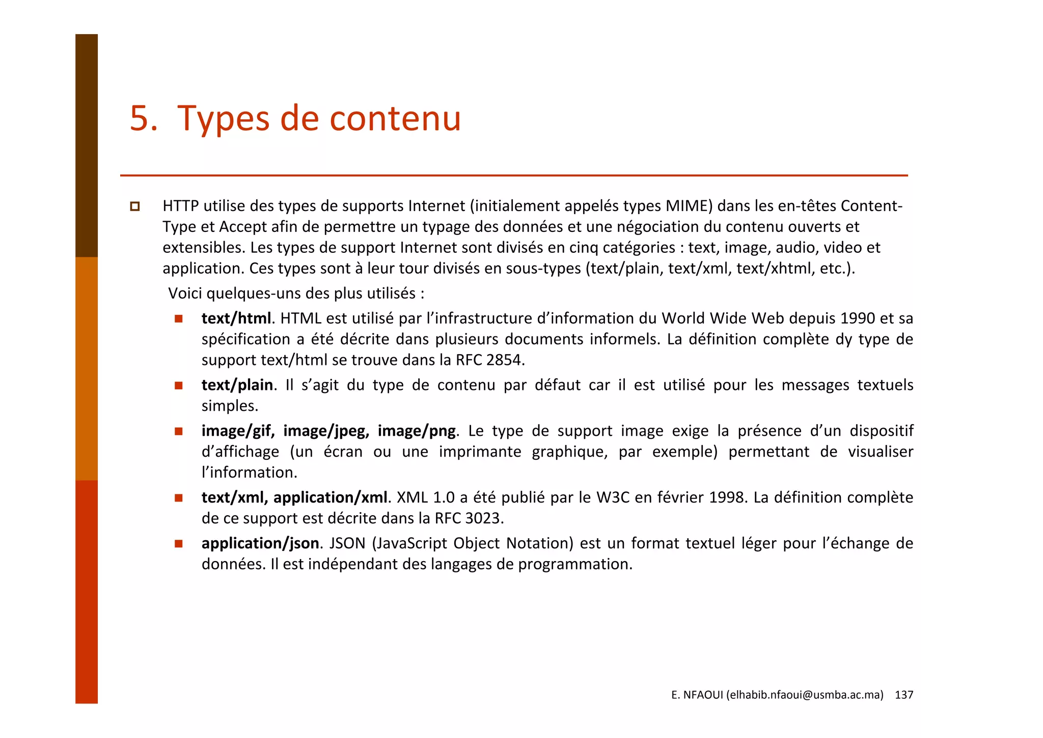 5.  Types de contenu
HTTP utilise des types de supports Internet (initialement appelés types MIME) dans les en‐têtes Content‐
Type et Accept afin de permettre un typage des données et une négociation du contenu ouverts et 
extensibles. Les types de support Internet sont divisés en cinq catégories : text, image, audio, video et 
application. Ces types sont à leur tour divisés en sous‐types (text/plain, text/xml, text/xhtml, etc.).
Voici quelques‐uns des plus utilisés :
text/html. HTML est utilisé par l’infrastructure d’information du World Wide Web depuis 1990 et sa
spécification a été décrite dans plusieurs documents informels. La définition complète dy type de
support text/html se trouve dans la RFC 2854.
text/plain. Il s’agit du type de contenu par défaut car il est utilisé pour les messages textuels
simples.
image/gif, image/jpeg, image/png. Le type de support image exige la présence d’un dispositif
d’affichage (un écran ou une imprimante graphique, par exemple) permettant de visualiser
l’information.
text/xml, application/xml. XML 1.0 a été publié par le W3C en février 1998. La définition complète
de ce support est décrite dans la RFC 3023.
application/json. JSON (JavaScript Object Notation) est un format textuel léger pour l’échange de
données. Il est indépendant des langages de programmation.
E. NFAOUI (elhabib.nfaoui@usmba.ac.ma)    137
 