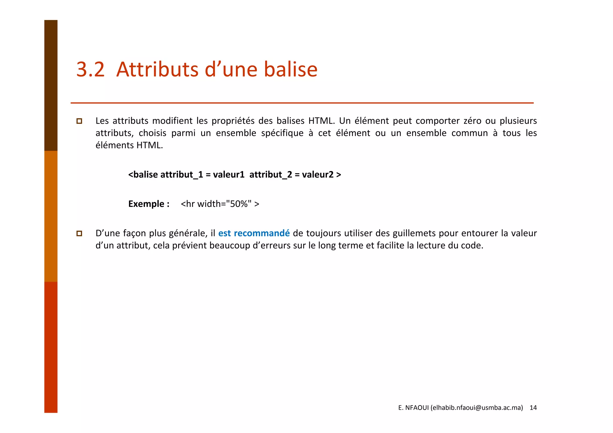 3.2  Attributs d’une balise
Les attributs modifient les propriétés des balises HTML. Un élément peut comporter zéro ou plusieurs
attributs, choisis parmi un ensemble spécifique à cet élément ou un ensemble commun à tous les
éléments HTML.
<balise attribut_1 = valeur1  attribut_2 = valeur2 > 
Exemple :     <hr width="50%" >
D’une façon plus générale, il est recommandé de toujours utiliser des guillemets pour entourer la valeur
d’un attribut, cela prévient beaucoup d’erreurs sur le long terme et facilite la lecture du code.
E. NFAOUI (elhabib.nfaoui@usmba.ac.ma)    14
 