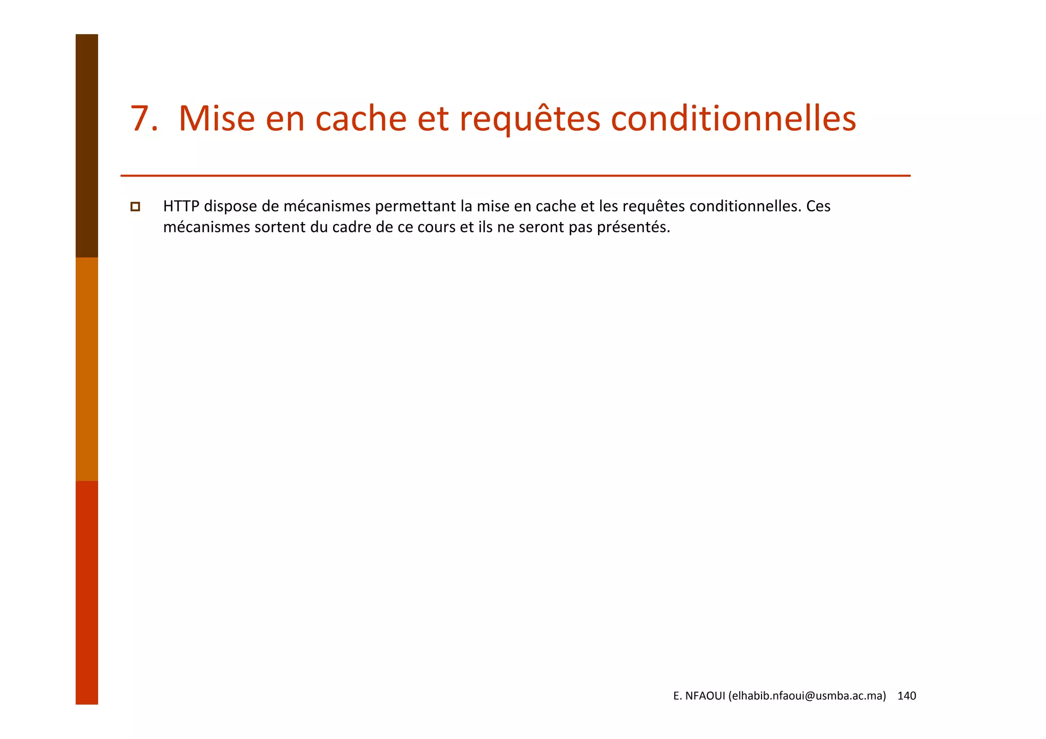 7.  Mise en cache et requêtes conditionnelles
HTTP dispose de mécanismes permettant la mise en cache et les requêtes conditionnelles. Ces 
mécanismes sortent du cadre de ce cours et ils ne seront pas présentés.
E. NFAOUI (elhabib.nfaoui@usmba.ac.ma)    140
 