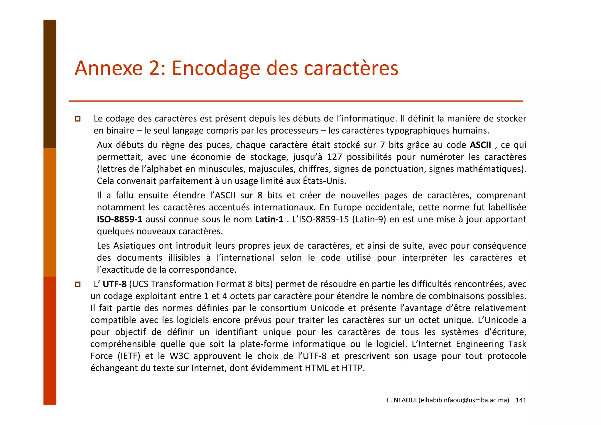 Annexe 2: Encodage des caractères
Le codage des caractères est présent depuis les débuts de l’informatique. Il définit la manière de stocker
en binaire – le seul langage compris par les processeurs – les caractères typographiques humains.
Aux débuts du règne des puces, chaque caractère était stocké sur 7 bits grâce au code ASCII , ce qui
permettait, avec une économie de stockage, jusqu’à 127 possibilités pour numéroter les caractères
(lettres de l’alphabet en minuscules, majuscules, chiffres, signes de ponctuation, signes mathématiques).
Cela convenait parfaitement à un usage limité aux États‐Unis.
Il a fallu ensuite étendre l’ASCII sur 8 bits et créer de nouvelles pages de caractères, comprenant
notamment les caractères accentués internationaux. En Europe occidentale, cette norme fut labellisée
ISO‐8859‐1 aussi connue sous le nom Latin‐1 . L’ISO‐8859‐15 (Latin‐9) en est une mise à jour apportant
quelques nouveaux caractères.
Les Asiatiques ont introduit leurs propres jeux de caractères, et ainsi de suite, avec pour conséquence
des documents illisibles à l’international selon le code utilisé pour interpréter les caractères et
l’exactitude de la correspondance.
L’ UTF‐8 (UCS Transformation Format 8 bits) permet de résoudre en partie les difficultés rencontrées, avec
un codage exploitant entre 1 et 4 octets par caractère pour étendre le nombre de combinaisons possibles.
Il fait partie des normes définies par le consortium Unicode et présente l’avantage d’être relativement
compatible avec les logiciels encore prévus pour traiter les caractères sur un octet unique. L’Unicode a
pour objectif de définir un identifiant unique pour les caractères de tous les systèmes d’écriture,
compréhensible quelle que soit la plate‐forme informatique ou le logiciel. L’Internet Engineering Task
Force (IETF) et le W3C approuvent le choix de l’UTF‐8 et prescrivent son usage pour tout protocole
échangeant du texte sur Internet, dont évidemment HTML et HTTP.
E. NFAOUI (elhabib.nfaoui@usmba.ac.ma)    141
 