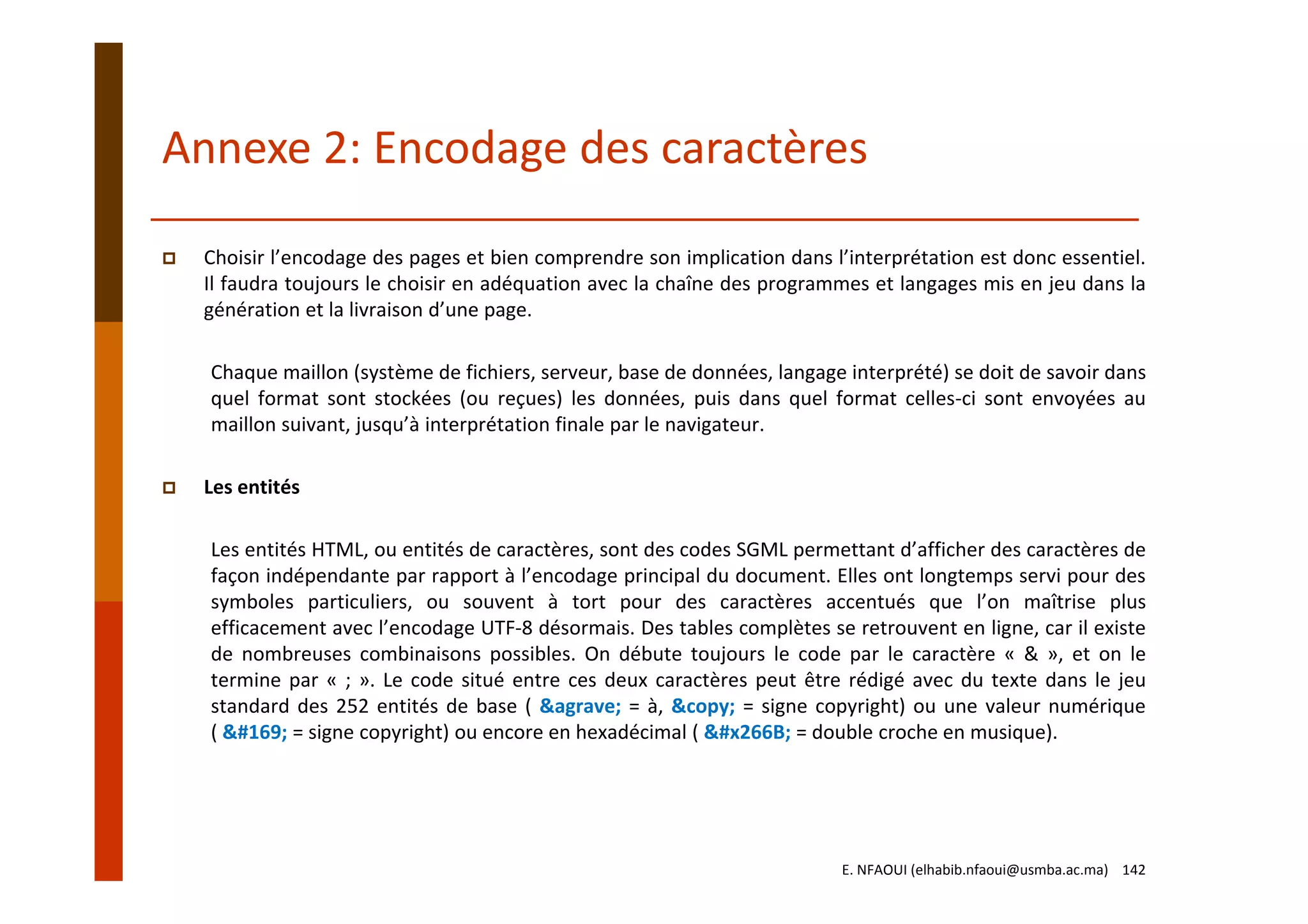 Choisir l’encodage des pages et bien comprendre son implication dans l’interprétation est donc essentiel.
Il faudra toujours le choisir en adéquation avec la chaîne des programmes et langages mis en jeu dans la
génération et la livraison d’une page.
Chaque maillon (système de fichiers, serveur, base de données, langage interprété) se doit de savoir dans
quel format sont stockées (ou reçues) les données, puis dans quel format celles‐ci sont envoyées au
maillon suivant, jusqu’à interprétation finale par le navigateur.
Les entités
Les entités HTML, ou entités de caractères, sont des codes SGML permettant d’afficher des caractères de
façon indépendante par rapport à l’encodage principal du document. Elles ont longtemps servi pour des
symboles particuliers, ou souvent à tort pour des caractères accentués que l’on maîtrise plus
efficacement avec l’encodage UTF‐8 désormais. Des tables complètes se retrouvent en ligne, car il existe
de nombreuses combinaisons possibles. On débute toujours le code par le caractère « & », et on le
termine par « ; ». Le code situé entre ces deux caractères peut être rédigé avec du texte dans le jeu
standard des 252 entités de base ( &agrave; = à, &copy; = signe copyright) ou une valeur numérique
( © = signe copyright) ou encore en hexadécimal ( ♫ = double croche en musique).
Annexe 2: Encodage des caractères
E. NFAOUI (elhabib.nfaoui@usmba.ac.ma)    142
 