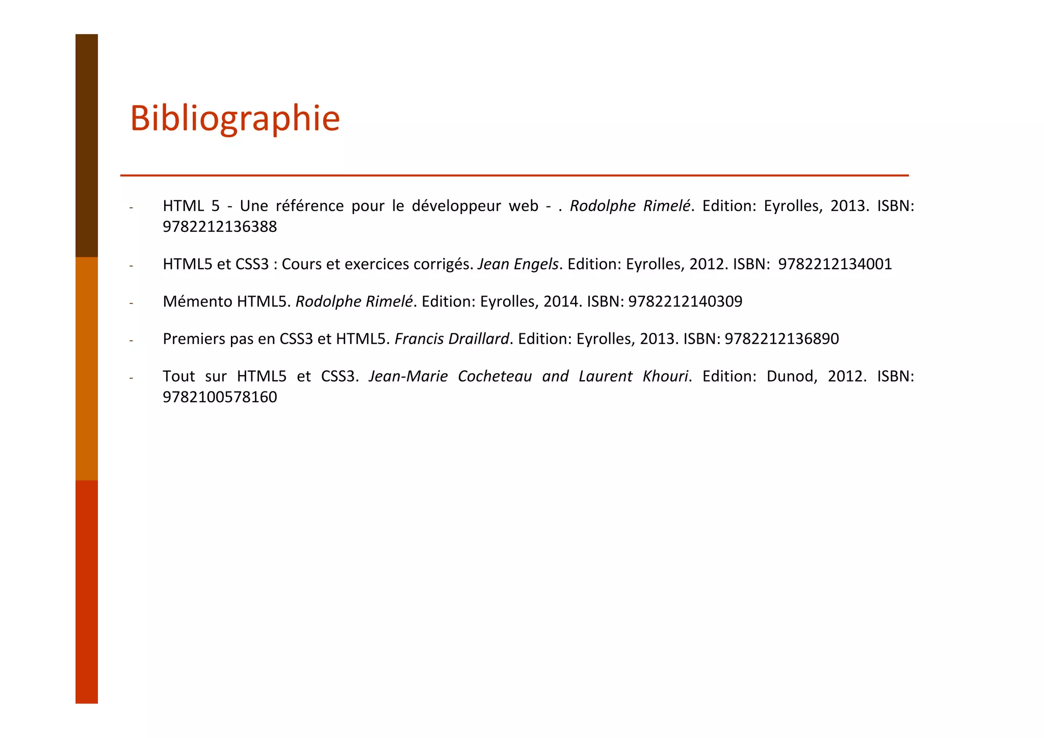Bibliographie
‐ HTML 5 ‐ Une référence pour le développeur web ‐ . Rodolphe Rimelé. Edition: Eyrolles, 2013. ISBN:
9782212136388
‐ HTML5 et CSS3 : Cours et exercices corrigés. Jean Engels. Edition: Eyrolles, 2012. ISBN: 9782212134001
‐ Mémento HTML5. Rodolphe Rimelé. Edition: Eyrolles, 2014. ISBN: 9782212140309
‐ Premiers pas en CSS3 et HTML5. Francis Draillard. Edition: Eyrolles, 2013. ISBN: 9782212136890
‐ Tout sur HTML5 et CSS3. Jean‐Marie Cocheteau and Laurent Khouri. Edition: Dunod, 2012. ISBN:
9782100578160
 