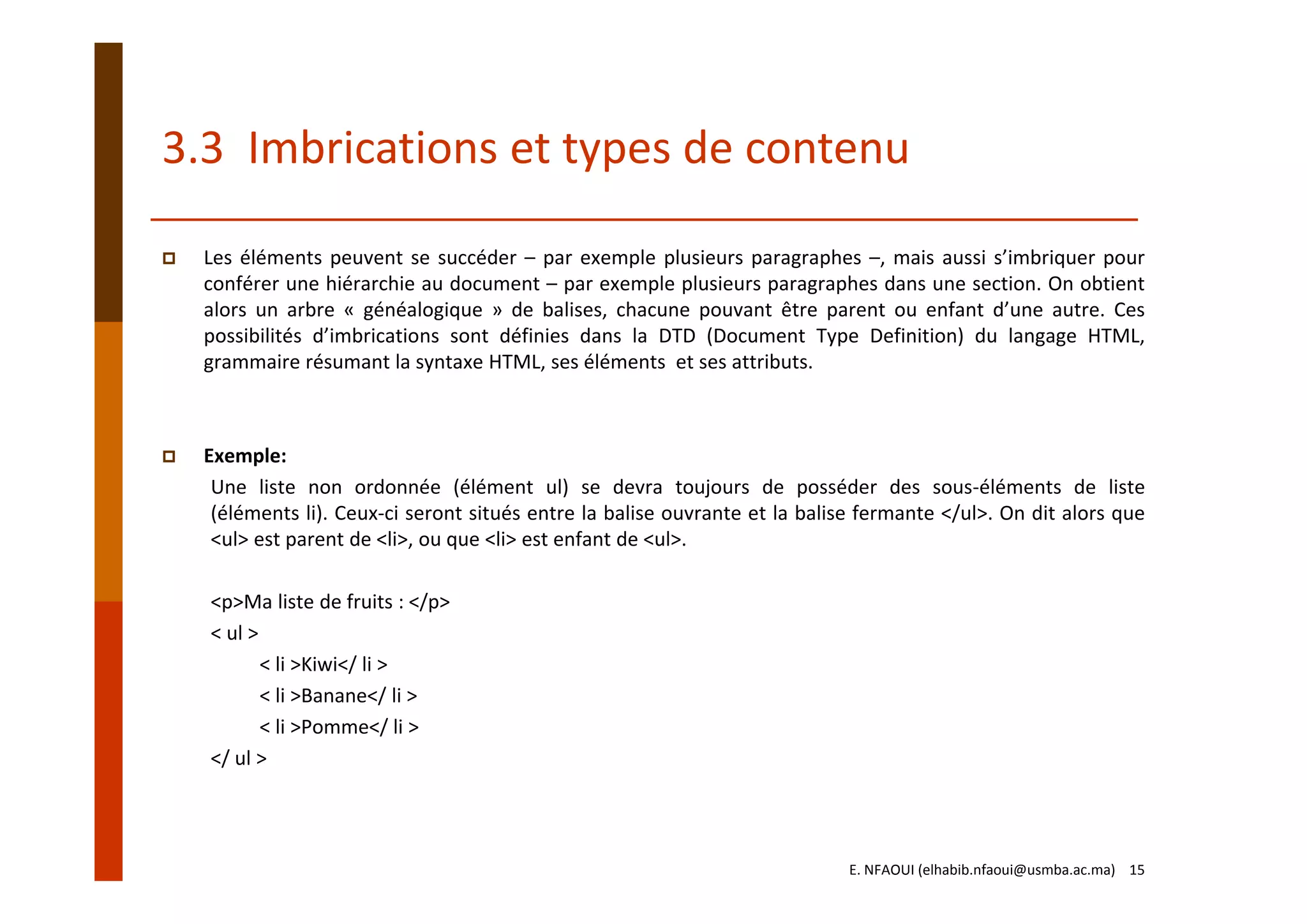3.3  Imbrications et types de contenu
Les éléments peuvent se succéder – par exemple plusieurs paragraphes –, mais aussi s’imbriquer pour
conférer une hiérarchie au document – par exemple plusieurs paragraphes dans une section. On obtient
alors un arbre « généalogique » de balises, chacune pouvant être parent ou enfant d’une autre. Ces
possibilités d’imbrications sont définies dans la DTD (Document Type Definition) du langage HTML,
grammaire résumant la syntaxe HTML, ses éléments et ses attributs.
Exemple:
Une liste non ordonnée (élément ul) se devra toujours de posséder des sous‐éléments de liste
(éléments li). Ceux‐ci seront situés entre la balise ouvrante et la balise fermante </ul>. On dit alors que
<ul> est parent de <li>, ou que <li> est enfant de <ul>.
<p>Ma liste de fruits : </p>
< ul >
< li >Kiwi</ li >
< li >Banane</ li >
< li >Pomme</ li >
</ ul >
E. NFAOUI (elhabib.nfaoui@usmba.ac.ma)    15
 