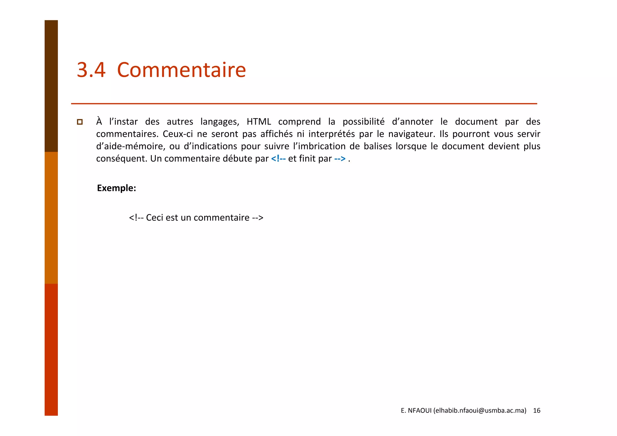 3.4  Commentaire
À l’instar des autres langages, HTML comprend la possibilité d’annoter le document par des
commentaires. Ceux‐ci ne seront pas affichés ni interprétés par le navigateur. Ils pourront vous servir
d’aide‐mémoire, ou d’indications pour suivre l’imbrication de balises lorsque le document devient plus
conséquent. Un commentaire débute par <!‐‐ et finit par ‐‐> .
Exemple:
<!‐‐ Ceci est un commentaire ‐‐>
E. NFAOUI (elhabib.nfaoui@usmba.ac.ma)    16
 