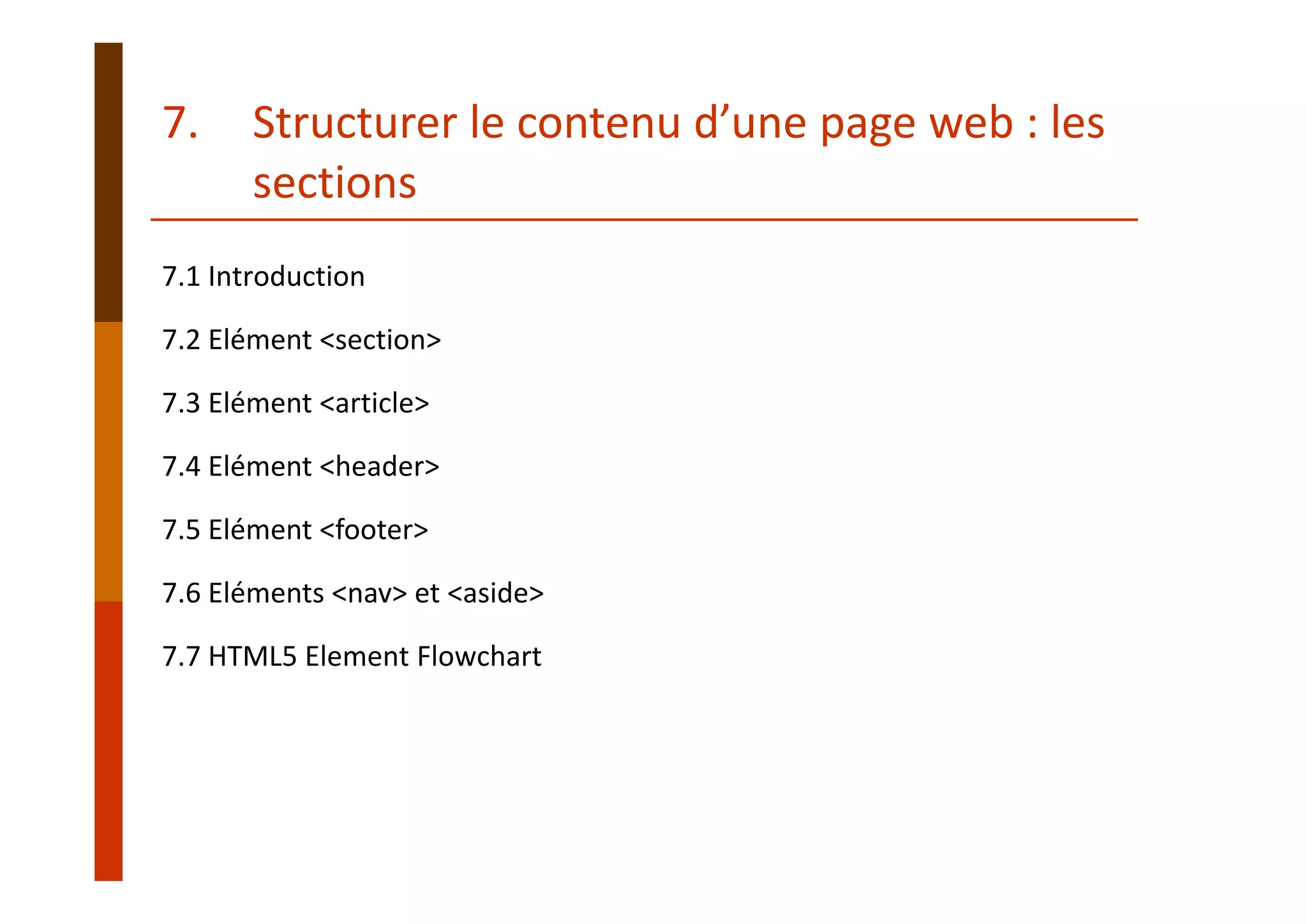 7.1 Introduction
7.2 Elément <section>
7.3 Elément <article>
7.4 Elément <header>
7.5 Elément <footer>
7.6 Eléments <nav> et <aside>
7.7 HTML5 Element Flowchart
7. Structurer le contenu d’une page web : les 
sections
 