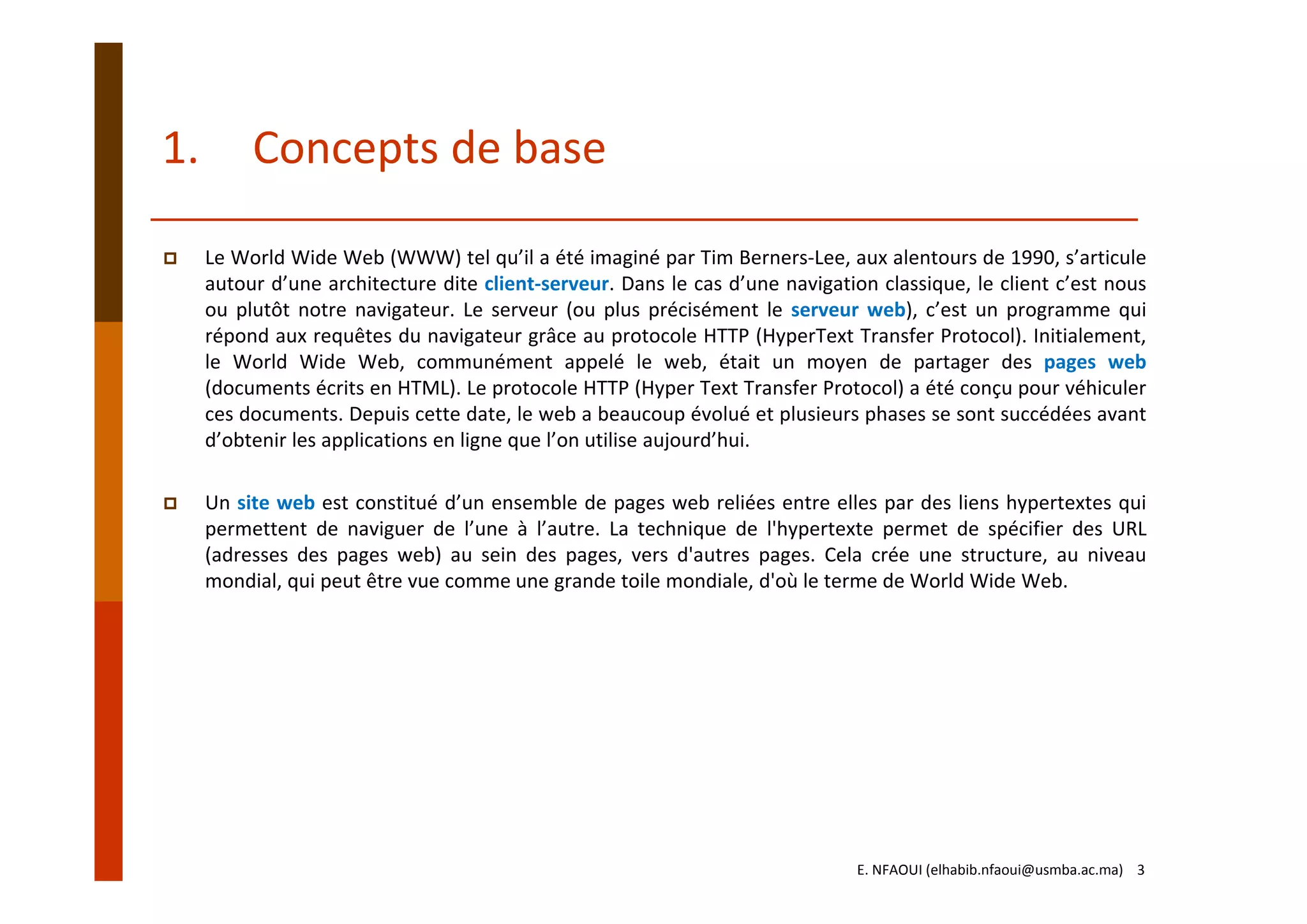 1. Concepts de base
Le World Wide Web (WWW) tel qu’il a été imaginé par Tim Berners‐Lee, aux alentours de 1990, s’articule
autour d’une architecture dite client‐serveur. Dans le cas d’une navigation classique, le client c’est nous
ou plutôt notre navigateur. Le serveur (ou plus précisément le serveur web), c’est un programme qui
répond aux requêtes du navigateur grâce au protocole HTTP (HyperText Transfer Protocol). Initialement,
le World Wide Web, communément appelé le web, était un moyen de partager des pages web
(documents écrits en HTML). Le protocole HTTP (Hyper Text Transfer Protocol) a été conçu pour véhiculer
ces documents. Depuis cette date, le web a beaucoup évolué et plusieurs phases se sont succédées avant
d’obtenir les applications en ligne que l’on utilise aujourd’hui.
Un site web est constitué d’un ensemble de pages web reliées entre elles par des liens hypertextes qui
permettent de naviguer de l’une à l’autre. La technique de l'hypertexte permet de spécifier des URL
(adresses des pages web) au sein des pages, vers d'autres pages. Cela crée une structure, au niveau
mondial, qui peut être vue comme une grande toile mondiale, d'où le terme de World Wide Web.
E. NFAOUI (elhabib.nfaoui@usmba.ac.ma)    3
 