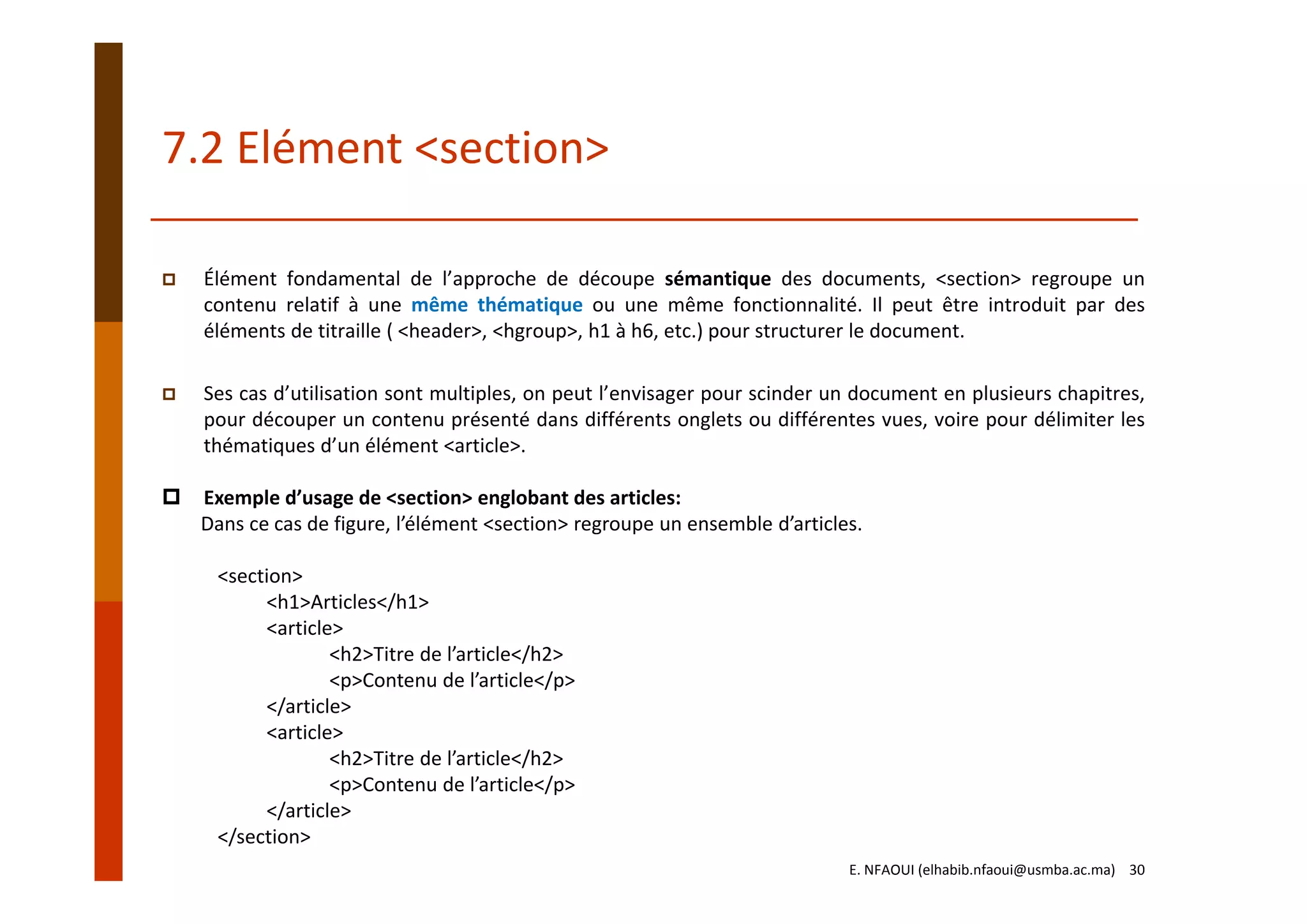 7.2 Elément <section>
E. NFAOUI (elhabib.nfaoui@usmba.ac.ma)    30
Élément fondamental de l’approche de découpe sémantique des documents, <section> regroupe un
contenu relatif à une même thématique ou une même fonctionnalité. Il peut être introduit par des
éléments de titraille ( <header>, <hgroup>, h1 à h6, etc.) pour structurer le document.
Ses cas d’utilisation sont multiples, on peut l’envisager pour scinder un document en plusieurs chapitres,
pour découper un contenu présenté dans différents onglets ou différentes vues, voire pour délimiter les
thématiques d’un élément <article>.
Exemple d’usage de <section> englobant des articles:
Dans ce cas de figure, l’élément <section> regroupe un ensemble d’articles.
<section>
<h1>Articles</h1>
<article>
<h2>Titre de l’article</h2>
<p>Contenu de l’article</p>
</article>
<article>
<h2>Titre de l’article</h2>
<p>Contenu de l’article</p>
</article>
</section>
 