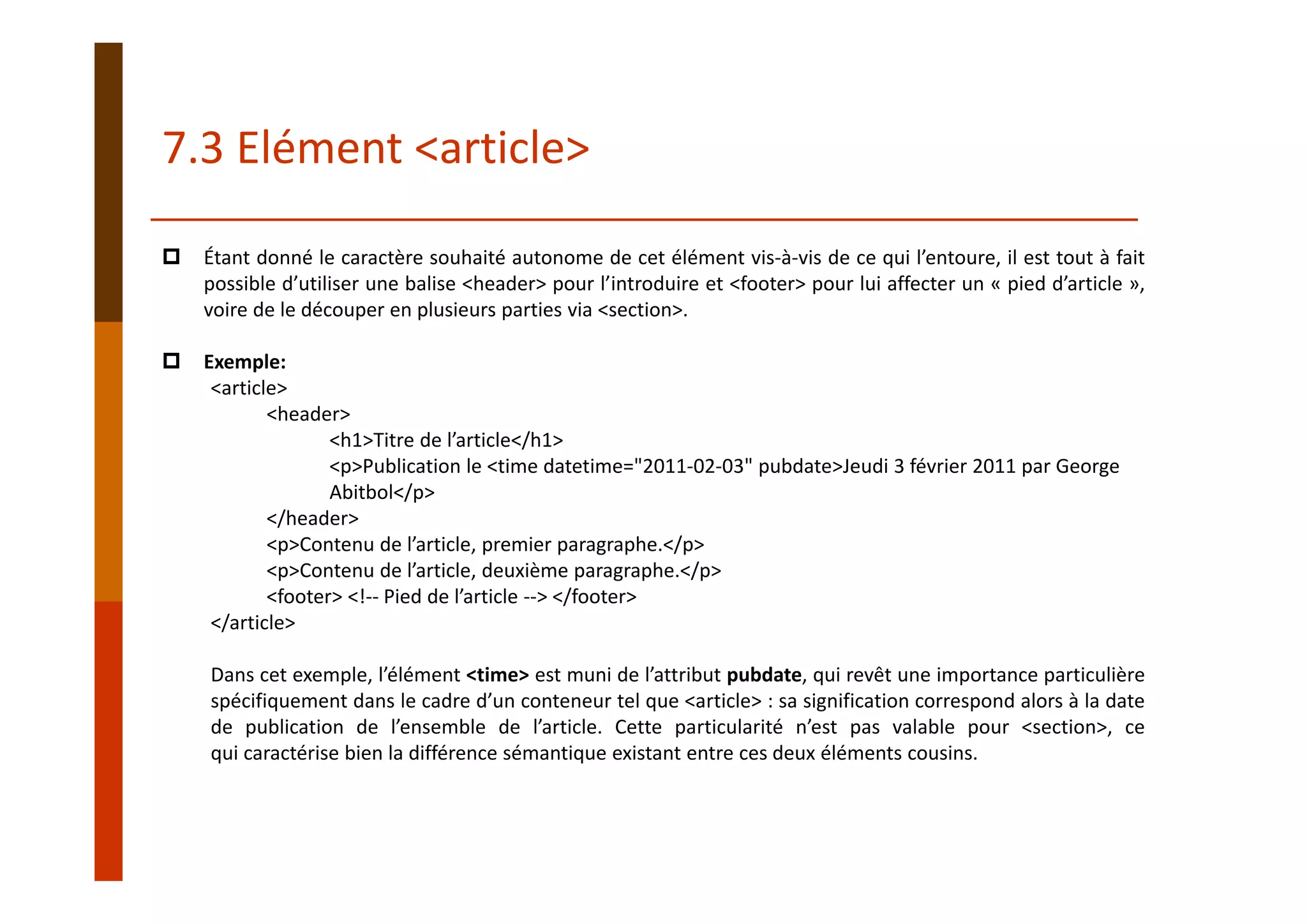 Étant donné le caractère souhaité autonome de cet élément vis‐à‐vis de ce qui l’entoure, il est tout à fait
possible d’utiliser une balise <header> pour l’introduire et <footer> pour lui affecter un « pied d’article »,
voire de le découper en plusieurs parties via <section>.
Exemple:
<article>
<header>
<h1>Titre de l’article</h1>
<p>Publication le <time datetime="2011‐02‐03" pubdate>Jeudi 3 février 2011 par George 
Abitbol</p>
</header>
<p>Contenu de l’article, premier paragraphe.</p>
<p>Contenu de l’article, deuxième paragraphe.</p>
<footer> <!‐‐ Pied de l’article ‐‐> </footer>
</article>
Dans cet exemple, l’élément <time> est muni de l’attribut pubdate, qui revêt une importance particulière
spécifiquement dans le cadre d’un conteneur tel que <article> : sa signification correspond alors à la date
de publication de l’ensemble de l’article. Cette particularité n’est pas valable pour <section>, ce
qui caractérise bien la différence sémantique existant entre ces deux éléments cousins.
7.3 Elément <article>
 