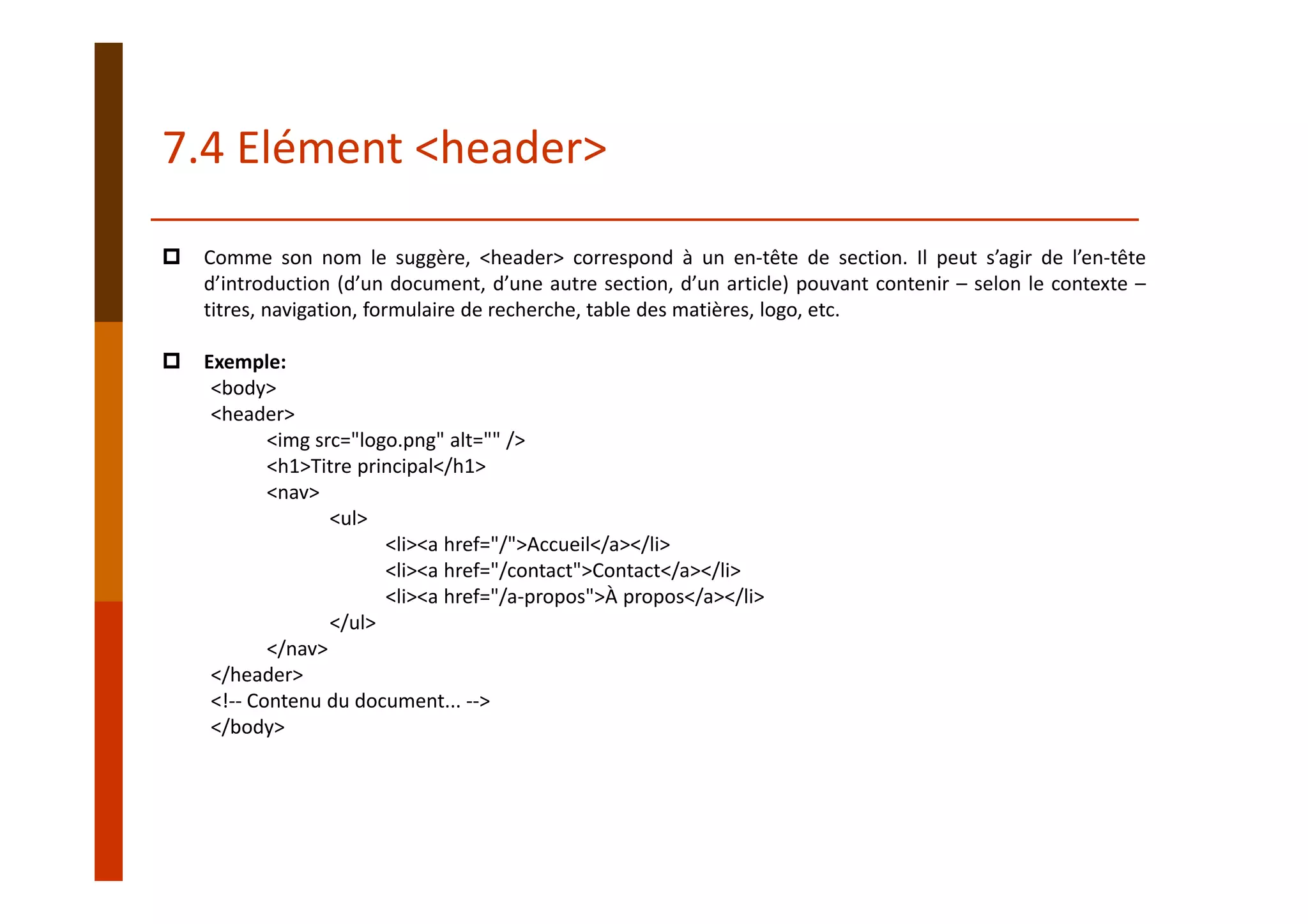 Comme son nom le suggère, <header> correspond à un en‐tête de section. Il peut s’agir de l’en‐tête
d’introduction (d’un document, d’une autre section, d’un article) pouvant contenir – selon le contexte –
titres, navigation, formulaire de recherche, table des matières, logo, etc.
Exemple:
<body>
<header>
<img src="logo.png" alt="" />
<h1>Titre principal</h1>
<nav>
<ul>
<li><a href="/">Accueil</a></li>
<li><a href="/contact">Contact</a></li>
<li><a href="/a‐propos">À propos</a></li>
</ul>
</nav>
</header>
<!‐‐ Contenu du document... ‐‐>
</body>
7.4 Elément <header>
 