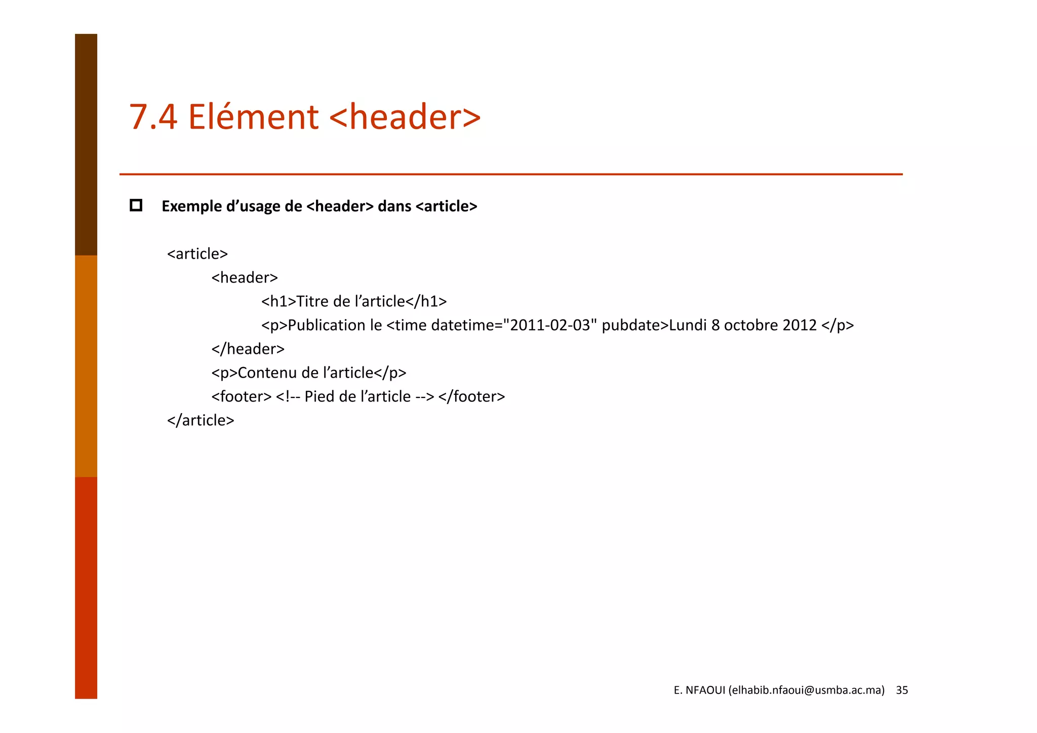 7.4 Elément <header>
Exemple d’usage de <header> dans <article>
<article>
<header>
<h1>Titre de l’article</h1>
<p>Publication le <time datetime="2011‐02‐03" pubdate>Lundi 8 octobre 2012 </p>
</header>
<p>Contenu de l’article</p>
<footer> <!‐‐ Pied de l’article ‐‐> </footer>
</article>
E. NFAOUI (elhabib.nfaoui@usmba.ac.ma)    35
 