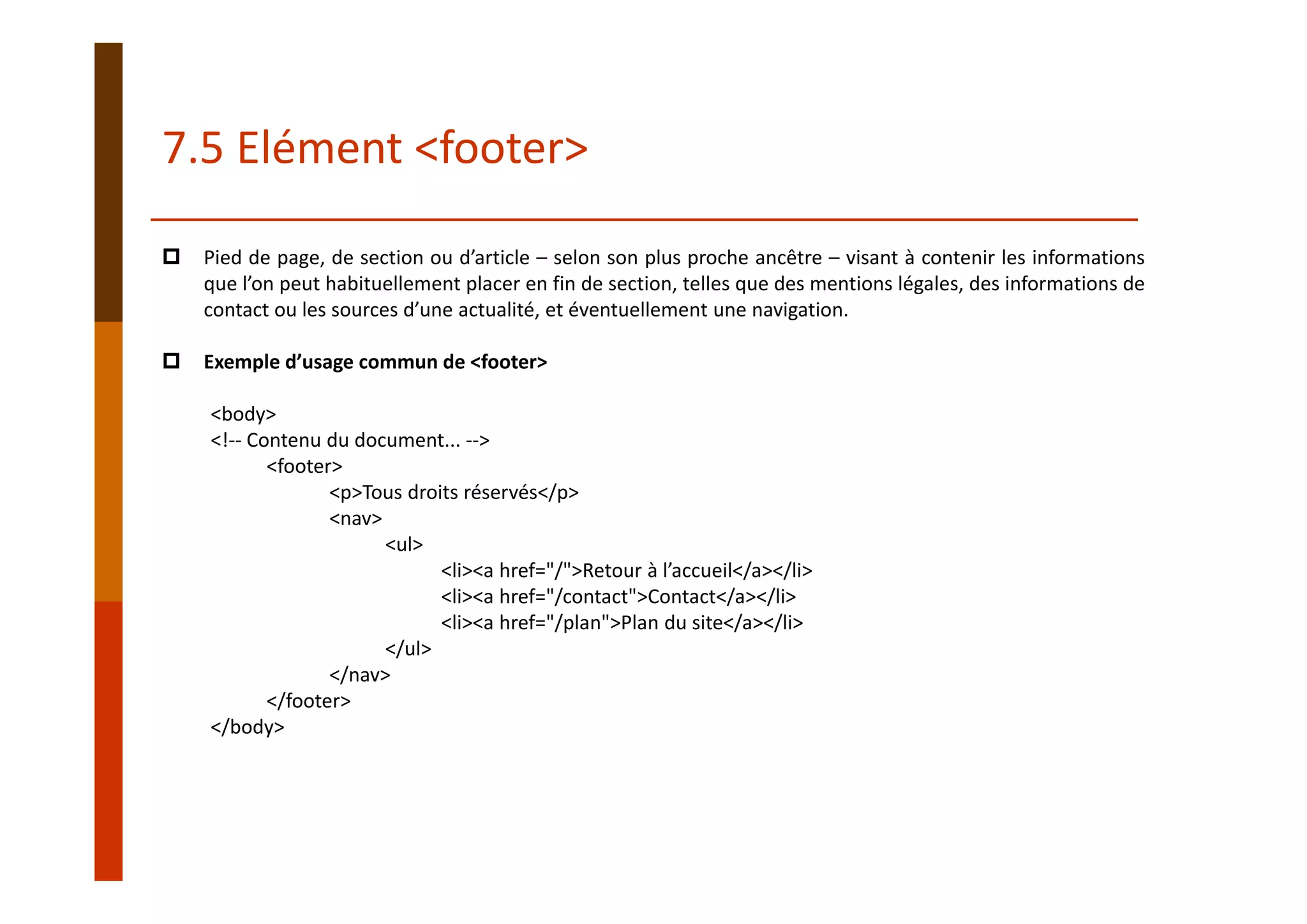 Pied de page, de section ou d’article – selon son plus proche ancêtre – visant à contenir les informations
que l’on peut habituellement placer en fin de section, telles que des mentions légales, des informations de
contact ou les sources d’une actualité, et éventuellement une navigation.
Exemple d’usage commun de <footer>
<body>
<!‐‐ Contenu du document... ‐‐>
<footer>
<p>Tous droits réservés</p>
<nav>
<ul>
<li><a href="/">Retour à l’accueil</a></li>
<li><a href="/contact">Contact</a></li>
<li><a href="/plan">Plan du site</a></li>
</ul>
</nav>
</footer>
</body>
7.5 Elément <footer>
 