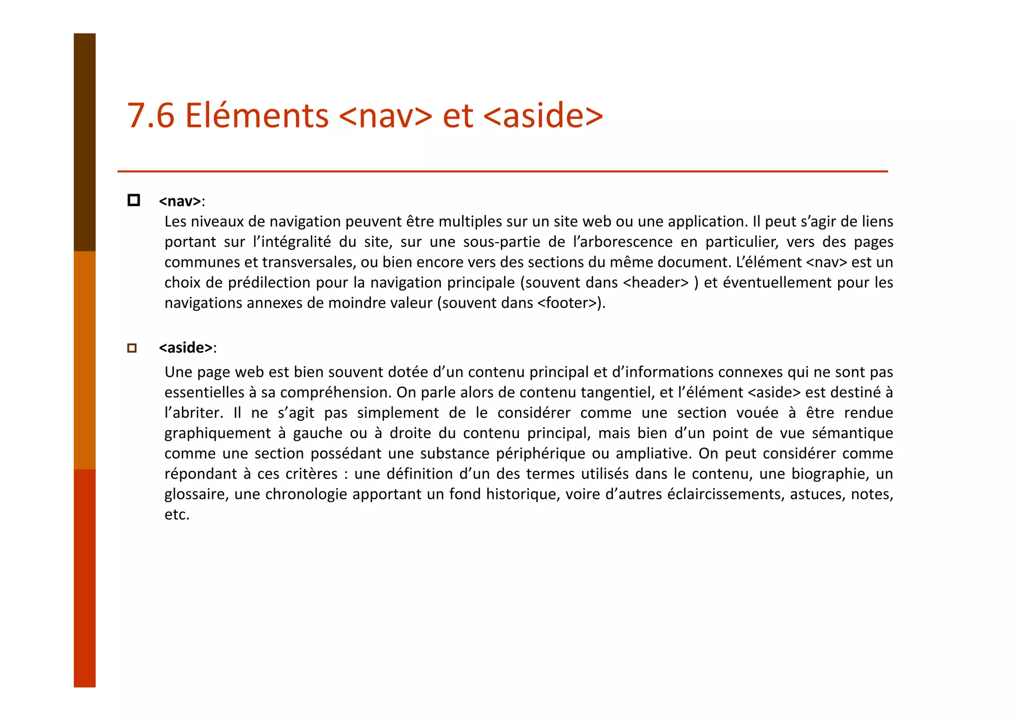 <nav>:
Les niveaux de navigation peuvent être multiples sur un site web ou une application. Il peut s’agir de liens
portant sur l’intégralité du site, sur une sous‐partie de l’arborescence en particulier, vers des pages
communes et transversales, ou bien encore vers des sections du même document. L’élément <nav> est un
choix de prédilection pour la navigation principale (souvent dans <header> ) et éventuellement pour les
navigations annexes de moindre valeur (souvent dans <footer>).
<aside>:
Une page web est bien souvent dotée d’un contenu principal et d’informations connexes qui ne sont pas
essentielles à sa compréhension. On parle alors de contenu tangentiel, et l’élément <aside> est destiné à
l’abriter. Il ne s’agit pas simplement de le considérer comme une section vouée à être rendue
graphiquement à gauche ou à droite du contenu principal, mais bien d’un point de vue sémantique
comme une section possédant une substance périphérique ou ampliative. On peut considérer comme
répondant à ces critères : une définition d’un des termes utilisés dans le contenu, une biographie, un
glossaire, une chronologie apportant un fond historique, voire d’autres éclaircissements, astuces, notes,
etc.
7.6 Eléments <nav> et <aside>
 