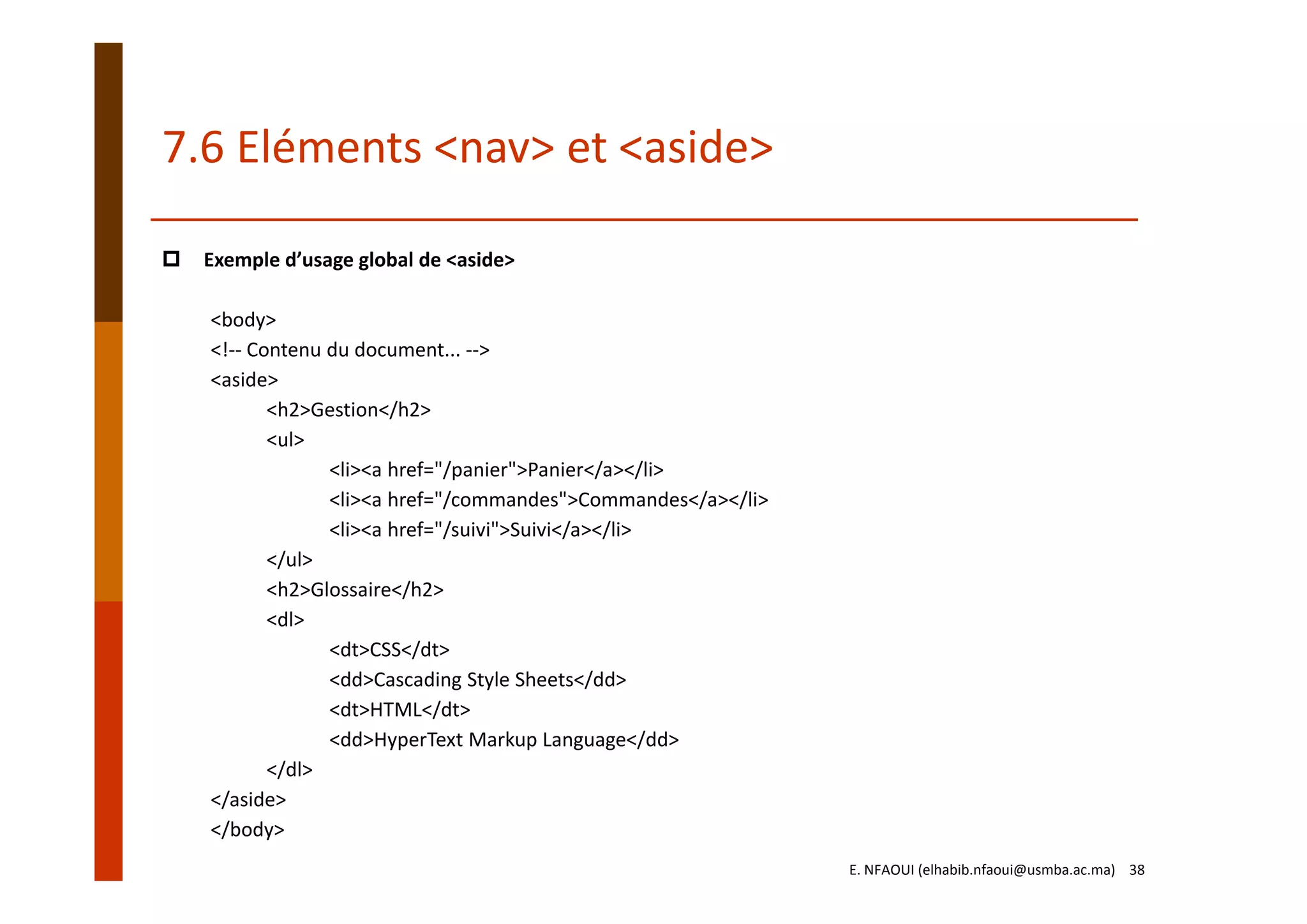 7.6 Eléments <nav> et <aside>
Exemple d’usage global de <aside>
<body>
<!‐‐ Contenu du document... ‐‐>
<aside>
<h2>Gestion</h2>
<ul>
<li><a href="/panier">Panier</a></li>
<li><a href="/commandes">Commandes</a></li>
<li><a href="/suivi">Suivi</a></li>
</ul>
<h2>Glossaire</h2>
<dl>
<dt>CSS</dt>
<dd>Cascading Style Sheets</dd>
<dt>HTML</dt>
<dd>HyperText Markup Language</dd>
</dl>
</aside>
</body>
E. NFAOUI (elhabib.nfaoui@usmba.ac.ma)    38
 