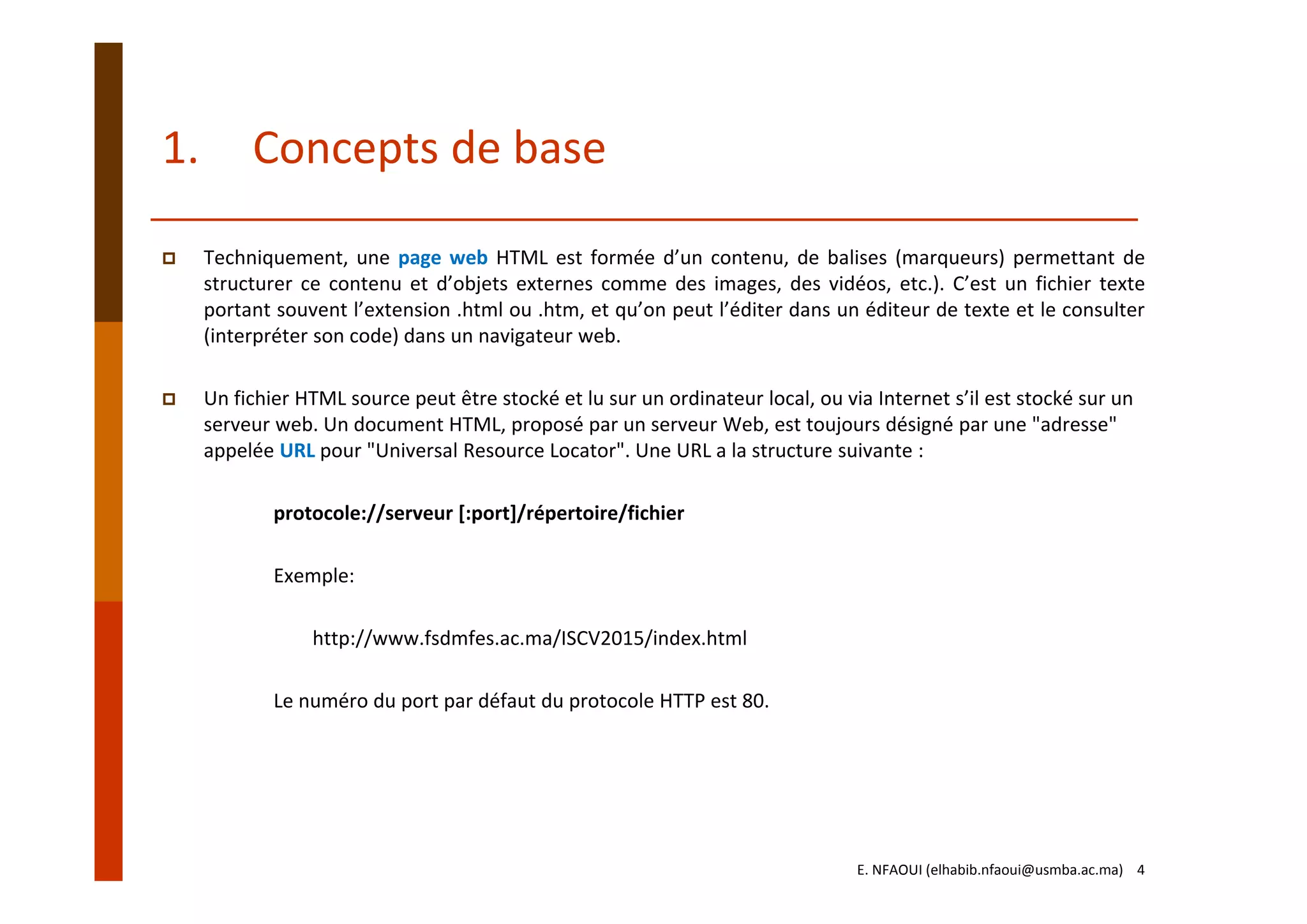 1. Concepts de base
Techniquement, une page web HTML est formée d’un contenu, de balises (marqueurs) permettant de
structurer ce contenu et d’objets externes comme des images, des vidéos, etc.). C’est un fichier texte
portant souvent l’extension .html ou .htm, et qu’on peut l’éditer dans un éditeur de texte et le consulter
(interpréter son code) dans un navigateur web.
Un fichier HTML source peut être stocké et lu sur un ordinateur local, ou via Internet s’il est stocké sur un 
serveur web. Un document HTML, proposé par un serveur Web, est toujours désigné par une "adresse" 
appelée URL pour "Universal Resource Locator". Une URL a la structure suivante :
protocole://serveur [:port]/répertoire/fichier
Exemple: 
http://www.fsdmfes.ac.ma/ISCV2015/index.html
Le numéro du port par défaut du protocole HTTP est 80.
E. NFAOUI (elhabib.nfaoui@usmba.ac.ma)    4
 