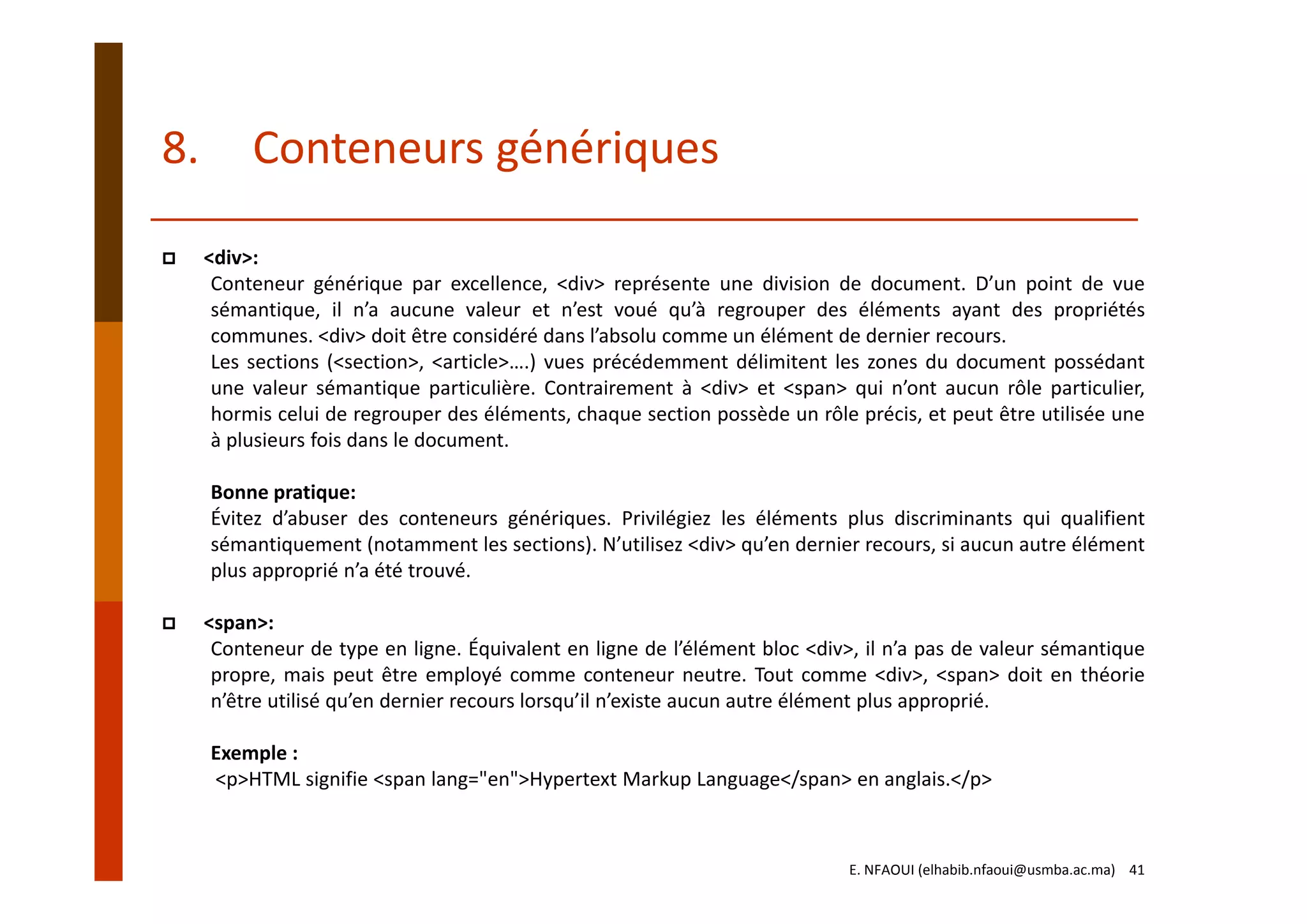 <div>:
Conteneur générique par excellence, <div> représente une division de document. D’un point de vue
sémantique, il n’a aucune valeur et n’est voué qu’à regrouper des éléments ayant des propriétés
communes. <div> doit être considéré dans l’absolu comme un élément de dernier recours.
Les sections (<section>, <article>….) vues précédemment délimitent les zones du document possédant
une valeur sémantique particulière. Contrairement à <div> et <span> qui n’ont aucun rôle particulier,
hormis celui de regrouper des éléments, chaque section possède un rôle précis, et peut être utilisée une
à plusieurs fois dans le document.
Bonne pratique:
Évitez d’abuser des conteneurs génériques. Privilégiez les éléments plus discriminants qui qualifient
sémantiquement (notamment les sections). N’utilisez <div> qu’en dernier recours, si aucun autre élément
plus approprié n’a été trouvé.
<span>:
Conteneur de type en ligne. Équivalent en ligne de l’élément bloc <div>, il n’a pas de valeur sémantique
propre, mais peut être employé comme conteneur neutre. Tout comme <div>, <span> doit en théorie
n’être utilisé qu’en dernier recours lorsqu’il n’existe aucun autre élément plus approprié.
Exemple :
<p>HTML signifie <span lang="en">Hypertext Markup Language</span> en anglais.</p>
8. Conteneurs génériques
E. NFAOUI (elhabib.nfaoui@usmba.ac.ma)    41
 
