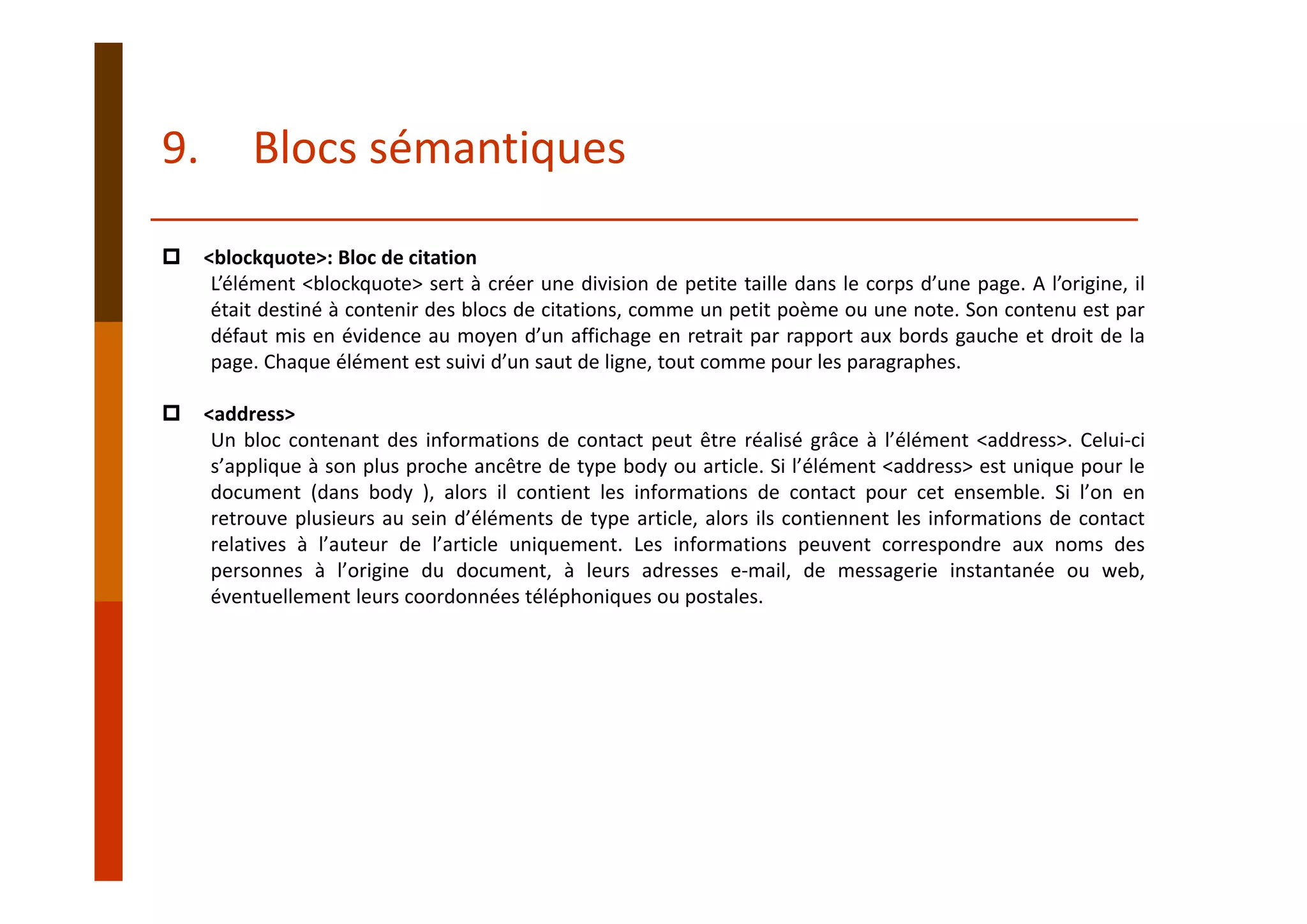 <blockquote>: Bloc de citation
L’élément <blockquote> sert à créer une division de petite taille dans le corps d’une page. A l’origine, il
était destiné à contenir des blocs de citations, comme un petit poème ou une note. Son contenu est par
défaut mis en évidence au moyen d’un affichage en retrait par rapport aux bords gauche et droit de la
page. Chaque élément est suivi d’un saut de ligne, tout comme pour les paragraphes.
<address>
Un bloc contenant des informations de contact peut être réalisé grâce à l’élément <address>. Celui‐ci
s’applique à son plus proche ancêtre de type body ou article. Si l’élément <address> est unique pour le
document (dans body ), alors il contient les informations de contact pour cet ensemble. Si l’on en
retrouve plusieurs au sein d’éléments de type article, alors ils contiennent les informations de contact
relatives à l’auteur de l’article uniquement. Les informations peuvent correspondre aux noms des
personnes à l’origine du document, à leurs adresses e‐mail, de messagerie instantanée ou web,
éventuellement leurs coordonnées téléphoniques ou postales.
9. Blocs sémantiques
 
